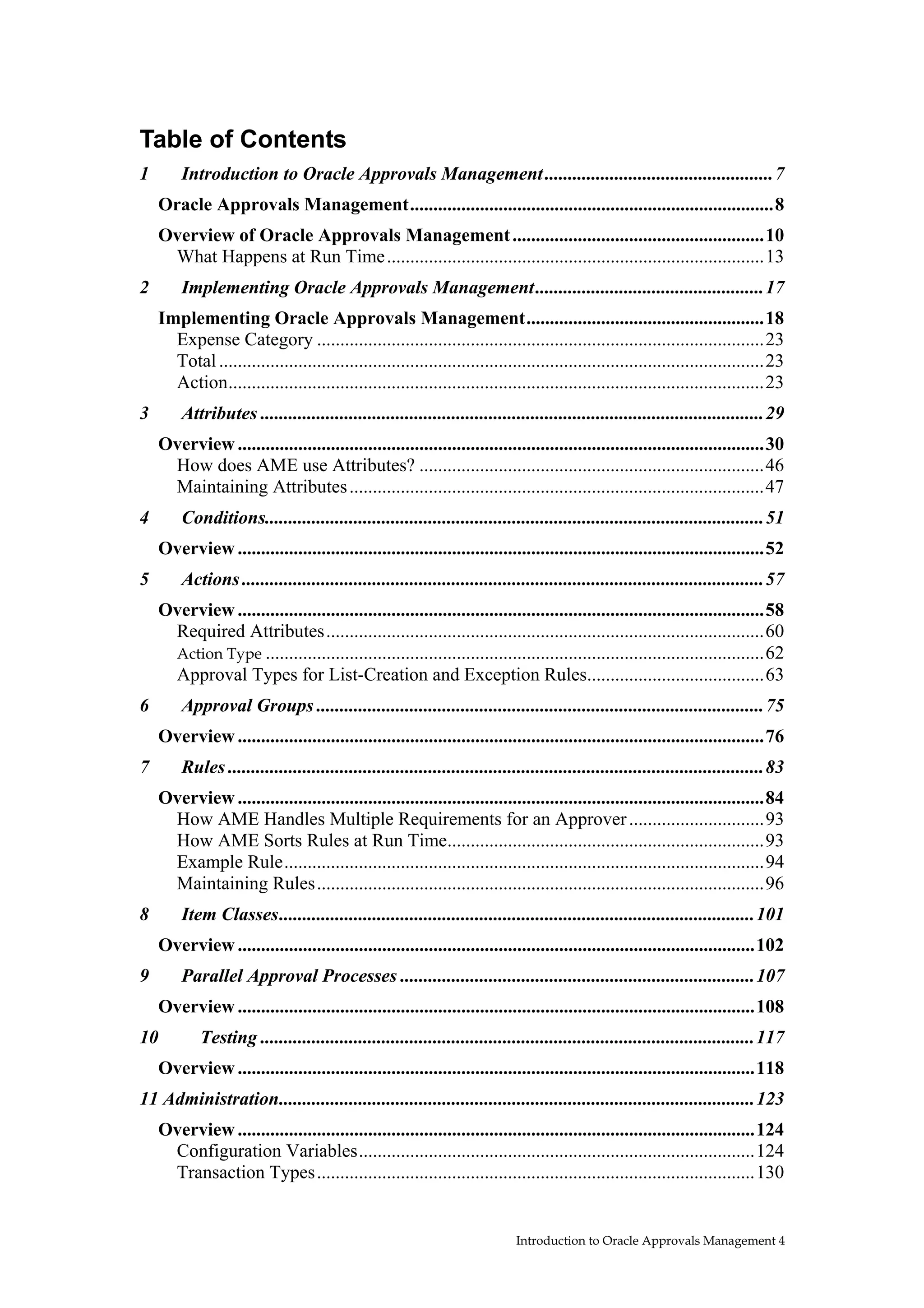 Table of Contents
1       Introduction to Oracle Approvals Management .................................................7
    Oracle Approvals Management..............................................................................8
    Overview of Oracle Approvals Management ......................................................10
     What Happens at Run Time .................................................................................13
2       Implementing Oracle Approvals Management.................................................17
    Implementing Oracle Approvals Management...................................................18
      Expense Category ................................................................................................23
      Total .....................................................................................................................23
      Action...................................................................................................................23
3       Attributes ............................................................................................................29
    Overview .................................................................................................................30
     How does AME use Attributes? ..........................................................................46
     Maintaining Attributes .........................................................................................47
4       Conditions...........................................................................................................51
    Overview .................................................................................................................52
5       Actions ................................................................................................................57
    Overview .................................................................................................................58
     Required Attributes..............................................................................................60
     Action Type ...........................................................................................................62
     Approval Types for List-Creation and Exception Rules......................................63
6       Approval Groups ................................................................................................75
    Overview .................................................................................................................76
7       Rules ...................................................................................................................83
    Overview .................................................................................................................84
     How AME Handles Multiple Requirements for an Approver .............................93
     How AME Sorts Rules at Run Time....................................................................93
     Example Rule.......................................................................................................94
     Maintaining Rules................................................................................................96
8       Item Classes......................................................................................................101
    Overview ...............................................................................................................102
9       Parallel Approval Processes ............................................................................107
    Overview ...............................................................................................................108
10          Testing ..........................................................................................................117
    Overview ...............................................................................................................118
11 Administration......................................................................................................123
    Overview ...............................................................................................................124
     Configuration Variables.....................................................................................124
     Transaction Types..............................................................................................130


                                                                            Introduction to Oracle Approvals Management 4
 