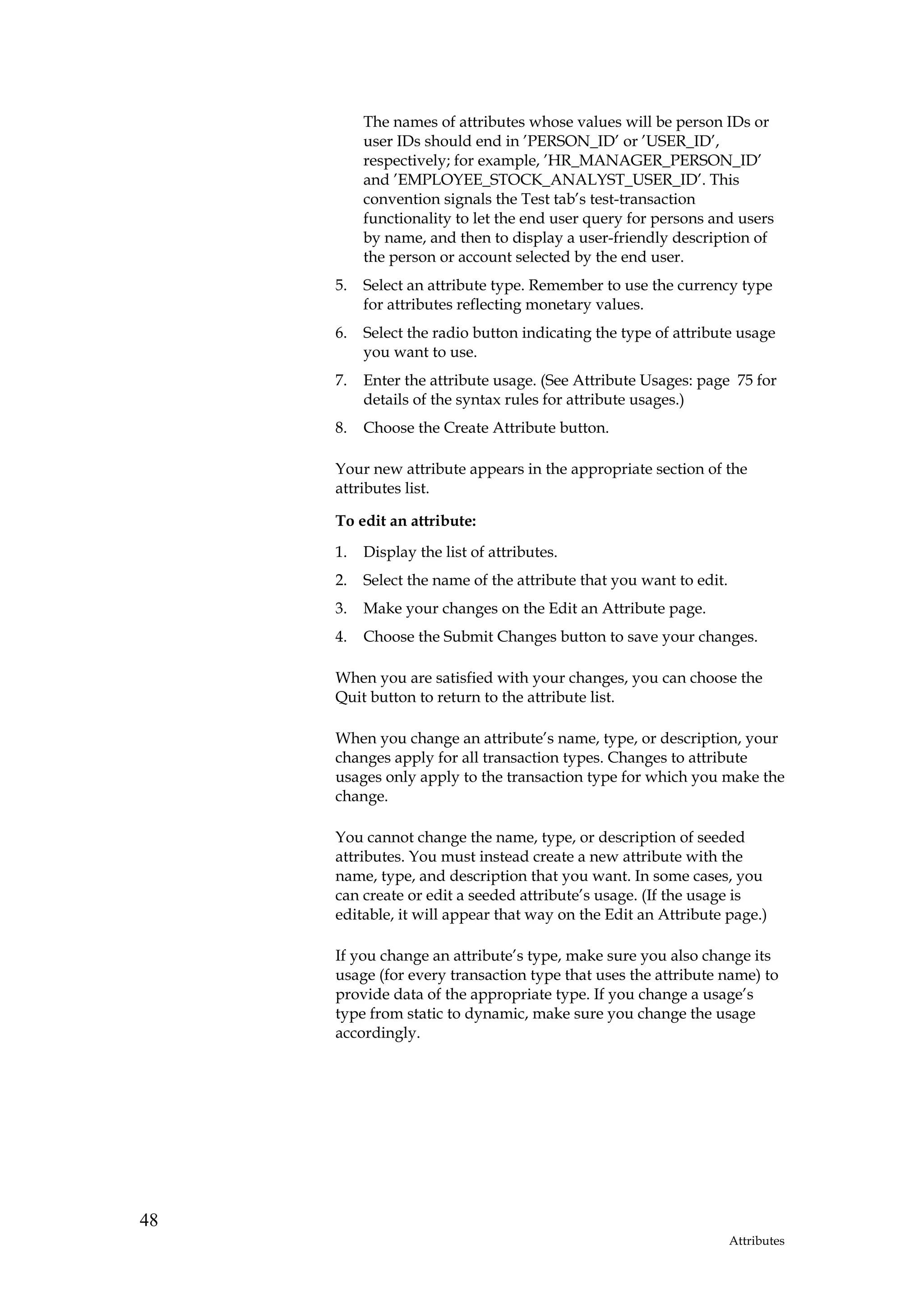 The names of attributes whose values will be person IDs or
          user IDs should end in ’PERSON_ID’ or ’USER_ID’,
          respectively; for example, ’HR_MANAGER_PERSON_ID’
          and ’EMPLOYEE_STOCK_ANALYST_USER_ID’. This
          convention signals the Test tab’s test-transaction
          functionality to let the end user query for persons and users
          by name, and then to display a user-friendly description of
          the person or account selected by the end user.
     5.   Select an attribute type. Remember to use the currency type
          for attributes reflecting monetary values.
     6.   Select the radio button indicating the type of attribute usage
          you want to use.
     7.   Enter the attribute usage. (See Attribute Usages: page 75 for
          details of the syntax rules for attribute usages.)
     8.   Choose the Create Attribute button.

     Your new attribute appears in the appropriate section of the
     attributes list.

     To edit an attribute:

     1.   Display the list of attributes.
     2.   Select the name of the attribute that you want to edit.
     3.   Make your changes on the Edit an Attribute page.
     4.   Choose the Submit Changes button to save your changes.

     When you are satisfied with your changes, you can choose the
     Quit button to return to the attribute list.

     When you change an attribute’s name, type, or description, your
     changes apply for all transaction types. Changes to attribute
     usages only apply to the transaction type for which you make the
     change.

     You cannot change the name, type, or description of seeded
     attributes. You must instead create a new attribute with the
     name, type, and description that you want. In some cases, you
     can create or edit a seeded attribute’s usage. (If the usage is
     editable, it will appear that way on the Edit an Attribute page.)

     If you change an attribute’s type, make sure you also change its
     usage (for every transaction type that uses the attribute name) to
     provide data of the appropriate type. If you change a usage’s
     type from static to dynamic, make sure you change the usage
     accordingly.




48
                                                                    Attributes
 