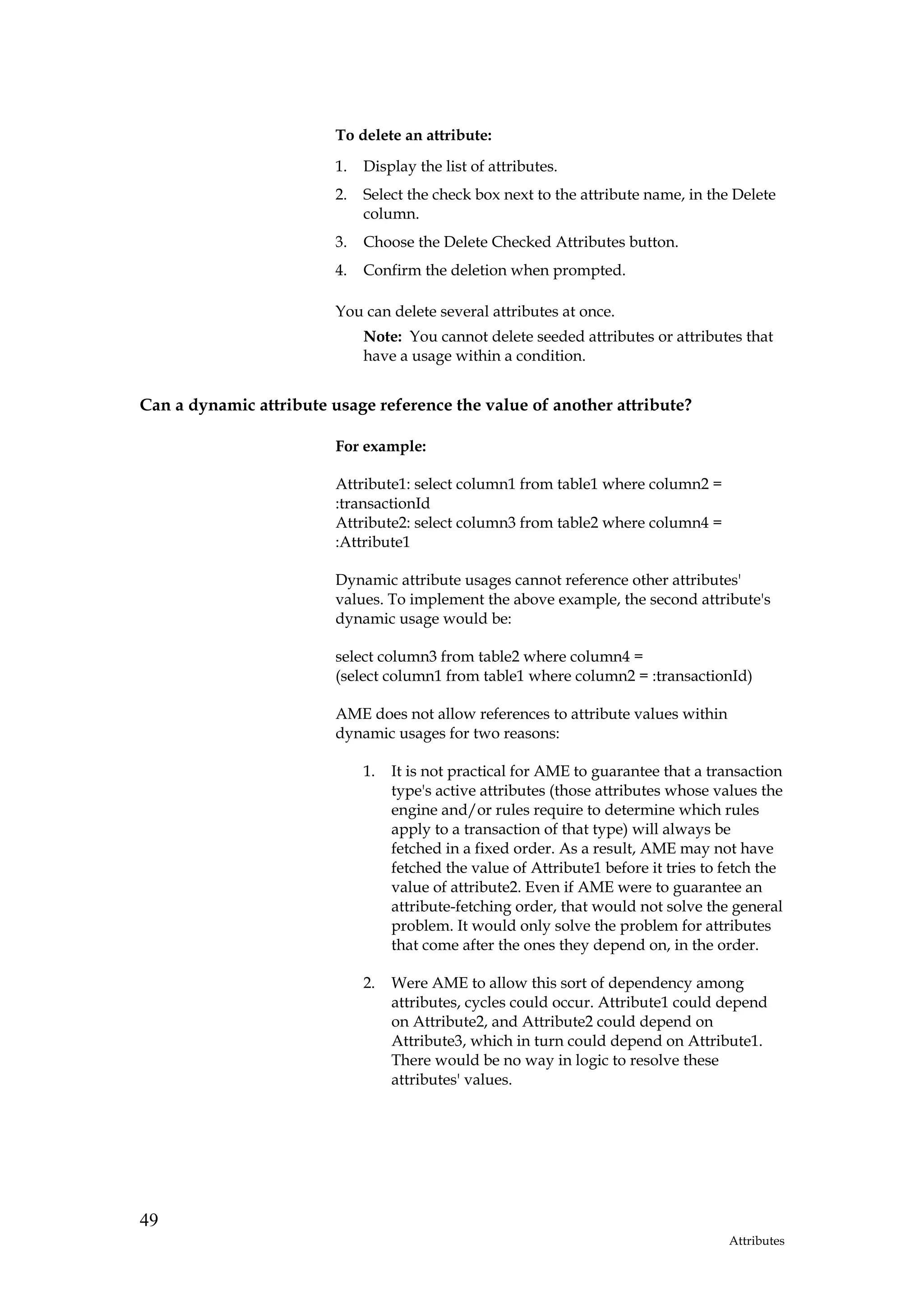 To delete an attribute:
                         1.   Display the list of attributes.
                         2.   Select the check box next to the attribute name, in the Delete
                              column.
                         3.   Choose the Delete Checked Attributes button.
                         4.   Confirm the deletion when prompted.

                         You can delete several attributes at once.
                              Note: You cannot delete seeded attributes or attributes that
                              have a usage within a condition.


Can a dynamic attribute usage reference the value of another attribute?

                         For example:

                         Attribute1: select column1 from table1 where column2 =
                         :transactionId
                         Attribute2: select column3 from table2 where column4 =
                         :Attribute1

                         Dynamic attribute usages cannot reference other attributes'
                         values. To implement the above example, the second attribute's
                         dynamic usage would be:

                         select column3 from table2 where column4 =
                         (select column1 from table1 where column2 = :transactionId)

                         AME does not allow references to attribute values within
                         dynamic usages for two reasons:

                              1.   It is not practical for AME to guarantee that a transaction
                                   type's active attributes (those attributes whose values the
                                   engine and/or rules require to determine which rules
                                   apply to a transaction of that type) will always be
                                   fetched in a fixed order. As a result, AME may not have
                                   fetched the value of Attribute1 before it tries to fetch the
                                   value of attribute2. Even if AME were to guarantee an
                                   attribute-fetching order, that would not solve the general
                                   problem. It would only solve the problem for attributes
                                   that come after the ones they depend on, in the order.

                              2.   Were AME to allow this sort of dependency among
                                   attributes, cycles could occur. Attribute1 could depend
                                   on Attribute2, and Attribute2 could depend on
                                   Attribute3, which in turn could depend on Attribute1.
                                   There would be no way in logic to resolve these
                                   attributes' values.




49
                                                                                      Attributes
 