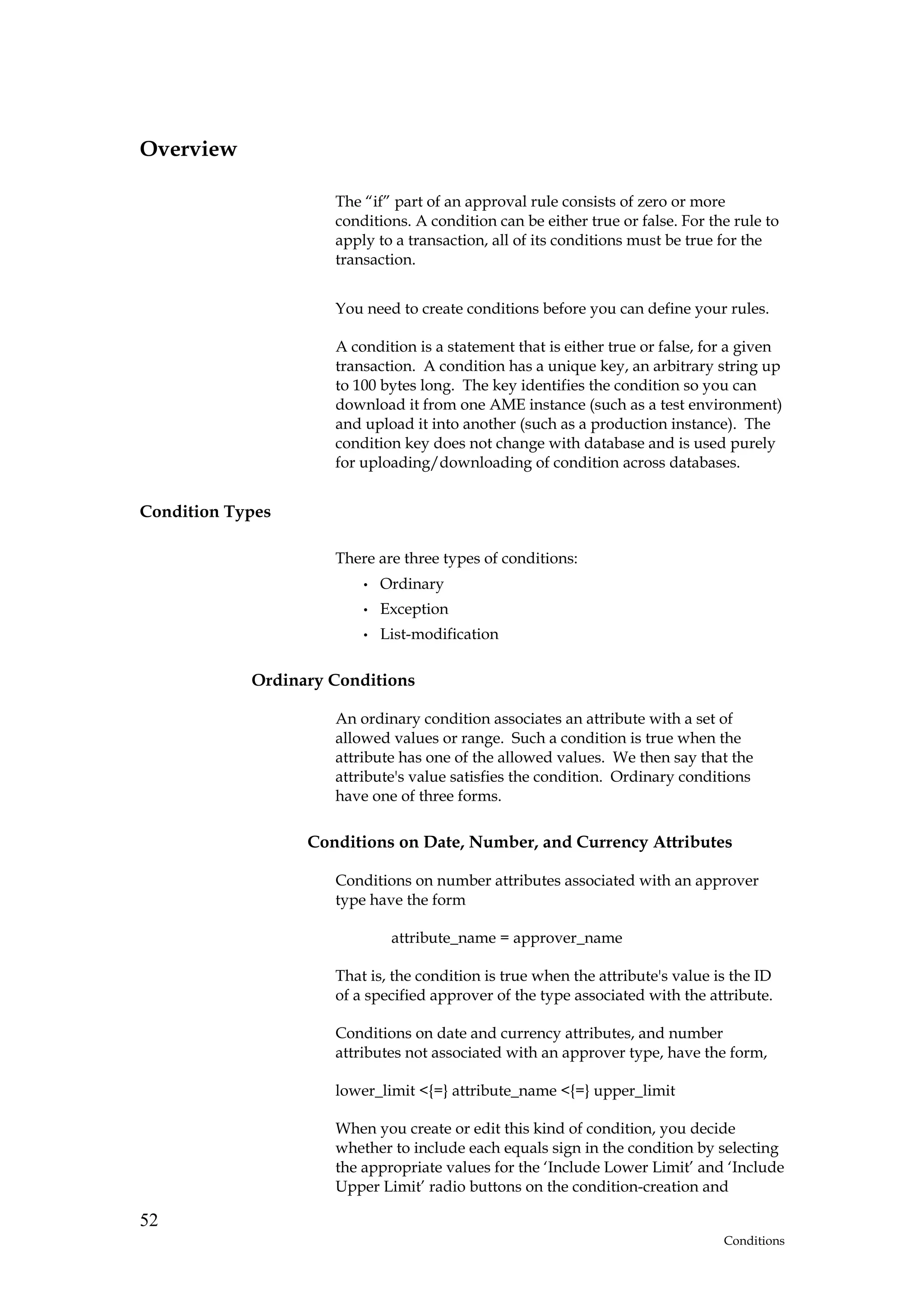 Overview

                     The “if” part of an approval rule consists of zero or more
                     conditions. A condition can be either true or false. For the rule to
                     apply to a transaction, all of its conditions must be true for the
                     transaction.


                     You need to create conditions before you can define your rules.

                     A condition is a statement that is either true or false, for a given
                     transaction. A condition has a unique key, an arbitrary string up
                     to 100 bytes long. The key identifies the condition so you can
                     download it from one AME instance (such as a test environment)
                     and upload it into another (such as a production instance). The
                     condition key does not change with database and is used purely
                     for uploading/downloading of condition across databases.


Condition Types

                     There are three types of conditions:
                         •   Ordinary
                         •   Exception
                         •   List-modification

            Ordinary Conditions

                     An ordinary condition associates an attribute with a set of
                     allowed values or range. Such a condition is true when the
                     attribute has one of the allowed values. We then say that the
                     attribute's value satisfies the condition. Ordinary conditions
                     have one of three forms.

                  Conditions on Date, Number, and Currency Attributes

                     Conditions on number attributes associated with an approver
                     type have the form

                              attribute_name = approver_name

                     That is, the condition is true when the attribute's value is the ID
                     of a specified approver of the type associated with the attribute.

                     Conditions on date and currency attributes, and number
                     attributes not associated with an approver type, have the form,

                     lower_limit <{=} attribute_name <{=} upper_limit

                     When you create or edit this kind of condition, you decide
                     whether to include each equals sign in the condition by selecting
                     the appropriate values for the ‘Include Lower Limit’ and ‘Include
                     Upper Limit’ radio buttons on the condition-creation and

52
                                                                                Conditions
 