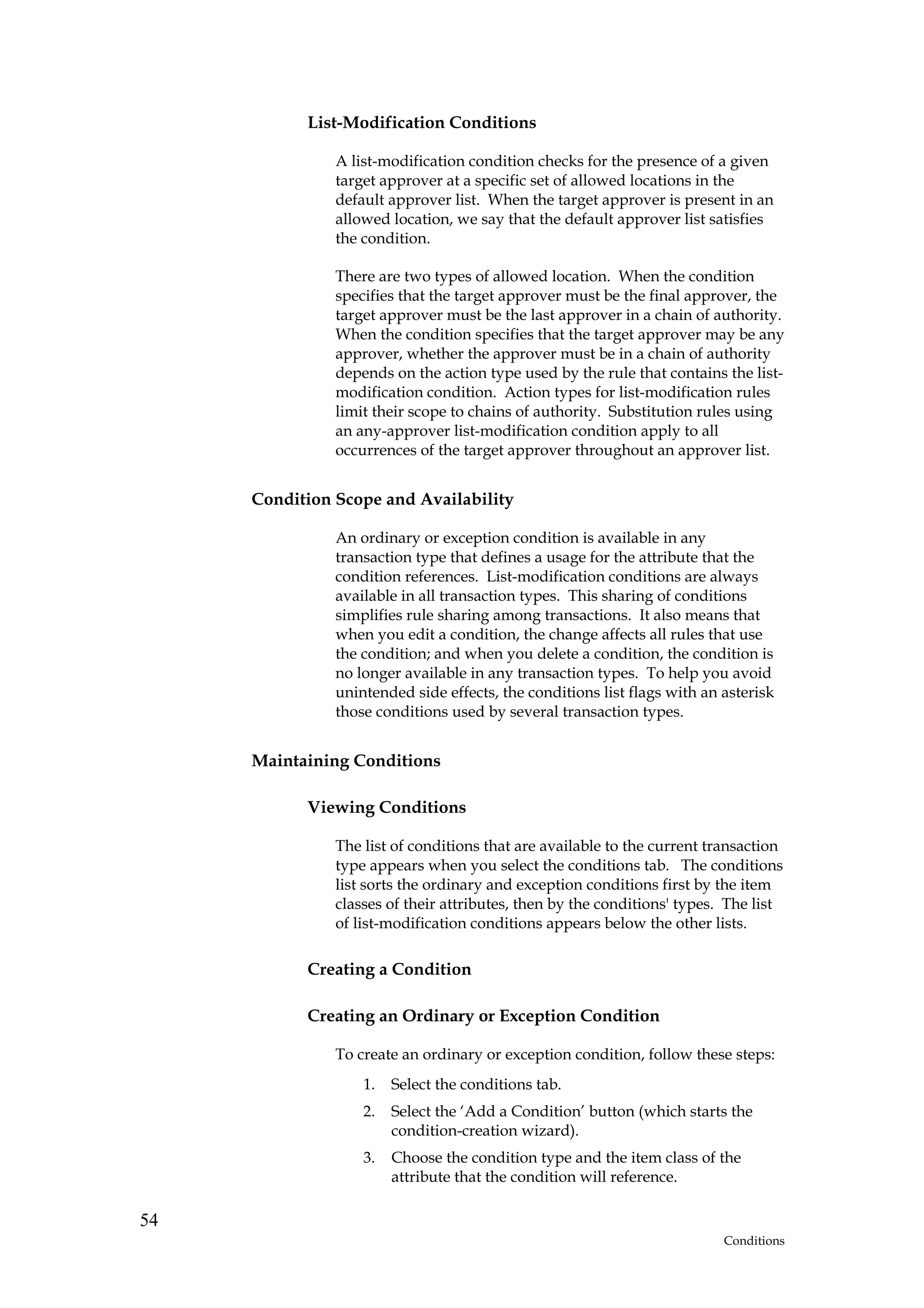 List-Modification Conditions

               A list-modification condition checks for the presence of a given
               target approver at a specific set of allowed locations in the
               default approver list. When the target approver is present in an
               allowed location, we say that the default approver list satisfies
               the condition.

               There are two types of allowed location. When the condition
               specifies that the target approver must be the final approver, the
               target approver must be the last approver in a chain of authority.
               When the condition specifies that the target approver may be any
               approver, whether the approver must be in a chain of authority
               depends on the action type used by the rule that contains the list-
               modification condition. Action types for list-modification rules
               limit their scope to chains of authority. Substitution rules using
               an any-approver list-modification condition apply to all
               occurrences of the target approver throughout an approver list.


     Condition Scope and Availability

               An ordinary or exception condition is available in any
               transaction type that defines a usage for the attribute that the
               condition references. List-modification conditions are always
               available in all transaction types. This sharing of conditions
               simplifies rule sharing among transactions. It also means that
               when you edit a condition, the change affects all rules that use
               the condition; and when you delete a condition, the condition is
               no longer available in any transaction types. To help you avoid
               unintended side effects, the conditions list flags with an asterisk
               those conditions used by several transaction types.


     Maintaining Conditions

           Viewing Conditions

               The list of conditions that are available to the current transaction
               type appears when you select the conditions tab. The conditions
               list sorts the ordinary and exception conditions first by the item
               classes of their attributes, then by the conditions' types. The list
               of list-modification conditions appears below the other lists.

           Creating a Condition

           Creating an Ordinary or Exception Condition

               To create an ordinary or exception condition, follow these steps:
                   1.   Select the conditions tab.
                   2.   Select the ‘Add a Condition’ button (which starts the
                        condition-creation wizard).
                   3.   Choose the condition type and the item class of the
                        attribute that the condition will reference.

54
                                                                          Conditions
 