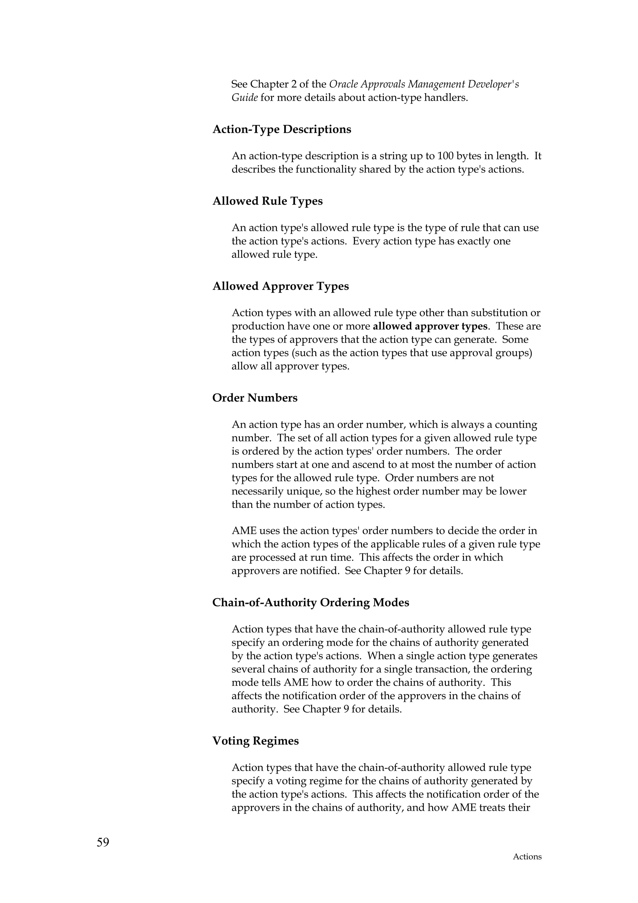 See Chapter 2 of the Oracle Approvals Management Developer's
        Guide for more details about action-type handlers.

     Action-Type Descriptions

        An action-type description is a string up to 100 bytes in length. It
        describes the functionality shared by the action type's actions.

     Allowed Rule Types

        An action type's allowed rule type is the type of rule that can use
        the action type's actions. Every action type has exactly one
        allowed rule type.

     Allowed Approver Types

        Action types with an allowed rule type other than substitution or
        production have one or more allowed approver types. These are
        the types of approvers that the action type can generate. Some
        action types (such as the action types that use approval groups)
        allow all approver types.

     Order Numbers

        An action type has an order number, which is always a counting
        number. The set of all action types for a given allowed rule type
        is ordered by the action types' order numbers. The order
        numbers start at one and ascend to at most the number of action
        types for the allowed rule type. Order numbers are not
        necessarily unique, so the highest order number may be lower
        than the number of action types.

        AME uses the action types' order numbers to decide the order in
        which the action types of the applicable rules of a given rule type
        are processed at run time. This affects the order in which
        approvers are notified. See Chapter 9 for details.

     Chain-of-Authority Ordering Modes

        Action types that have the chain-of-authority allowed rule type
        specify an ordering mode for the chains of authority generated
        by the action type's actions. When a single action type generates
        several chains of authority for a single transaction, the ordering
        mode tells AME how to order the chains of authority. This
        affects the notification order of the approvers in the chains of
        authority. See Chapter 9 for details.

     Voting Regimes

        Action types that have the chain-of-authority allowed rule type
        specify a voting regime for the chains of authority generated by
        the action type's actions. This affects the notification order of the
        approvers in the chains of authority, and how AME treats their


59
                                                                       Actions
 