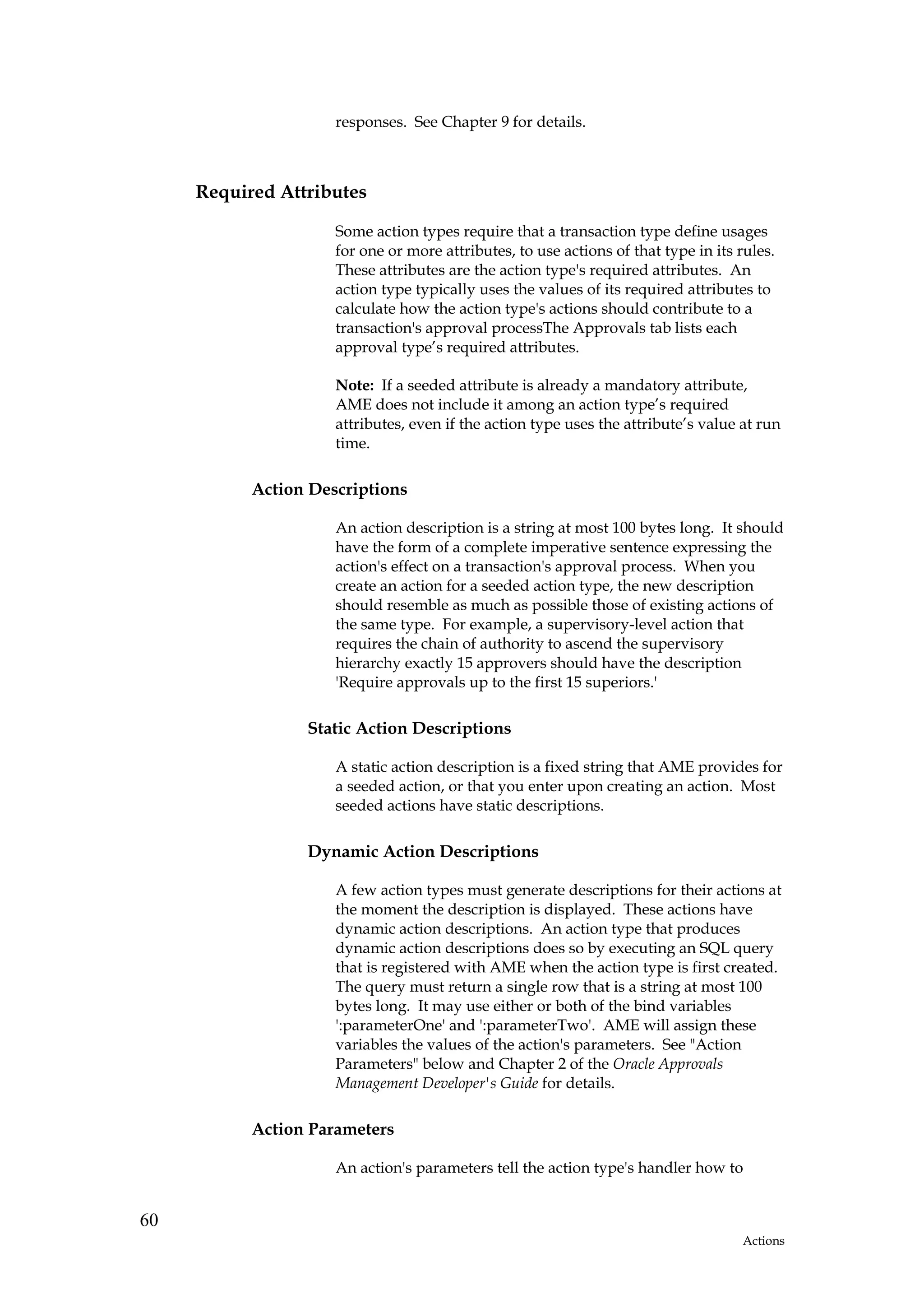 responses. See Chapter 9 for details.



     Required Attributes

                     Some action types require that a transaction type define usages
                     for one or more attributes, to use actions of that type in its rules.
                     These attributes are the action type's required attributes. An
                     action type typically uses the values of its required attributes to
                     calculate how the action type's actions should contribute to a
                     transaction's approval processThe Approvals tab lists each
                     approval type’s required attributes.

                     Note: If a seeded attribute is already a mandatory attribute,
                     AME does not include it among an action type’s required
                     attributes, even if the action type uses the attribute’s value at run
                     time.

           Action Descriptions

                     An action description is a string at most 100 bytes long. It should
                     have the form of a complete imperative sentence expressing the
                     action's effect on a transaction's approval process. When you
                     create an action for a seeded action type, the new description
                     should resemble as much as possible those of existing actions of
                     the same type. For example, a supervisory-level action that
                     requires the chain of authority to ascend the supervisory
                     hierarchy exactly 15 approvers should have the description
                     'Require approvals up to the first 15 superiors.'

                 Static Action Descriptions

                     A static action description is a fixed string that AME provides for
                     a seeded action, or that you enter upon creating an action. Most
                     seeded actions have static descriptions.

                 Dynamic Action Descriptions

                     A few action types must generate descriptions for their actions at
                     the moment the description is displayed. These actions have
                     dynamic action descriptions. An action type that produces
                     dynamic action descriptions does so by executing an SQL query
                     that is registered with AME when the action type is first created.
                     The query must return a single row that is a string at most 100
                     bytes long. It may use either or both of the bind variables
                     ':parameterOne' and ':parameterTwo'. AME will assign these
                     variables the values of the action's parameters. See "Action
                     Parameters" below and Chapter 2 of the Oracle Approvals
                     Management Developer's Guide for details.

           Action Parameters

                     An action's parameters tell the action type's handler how to


60
                                                                                    Actions
 