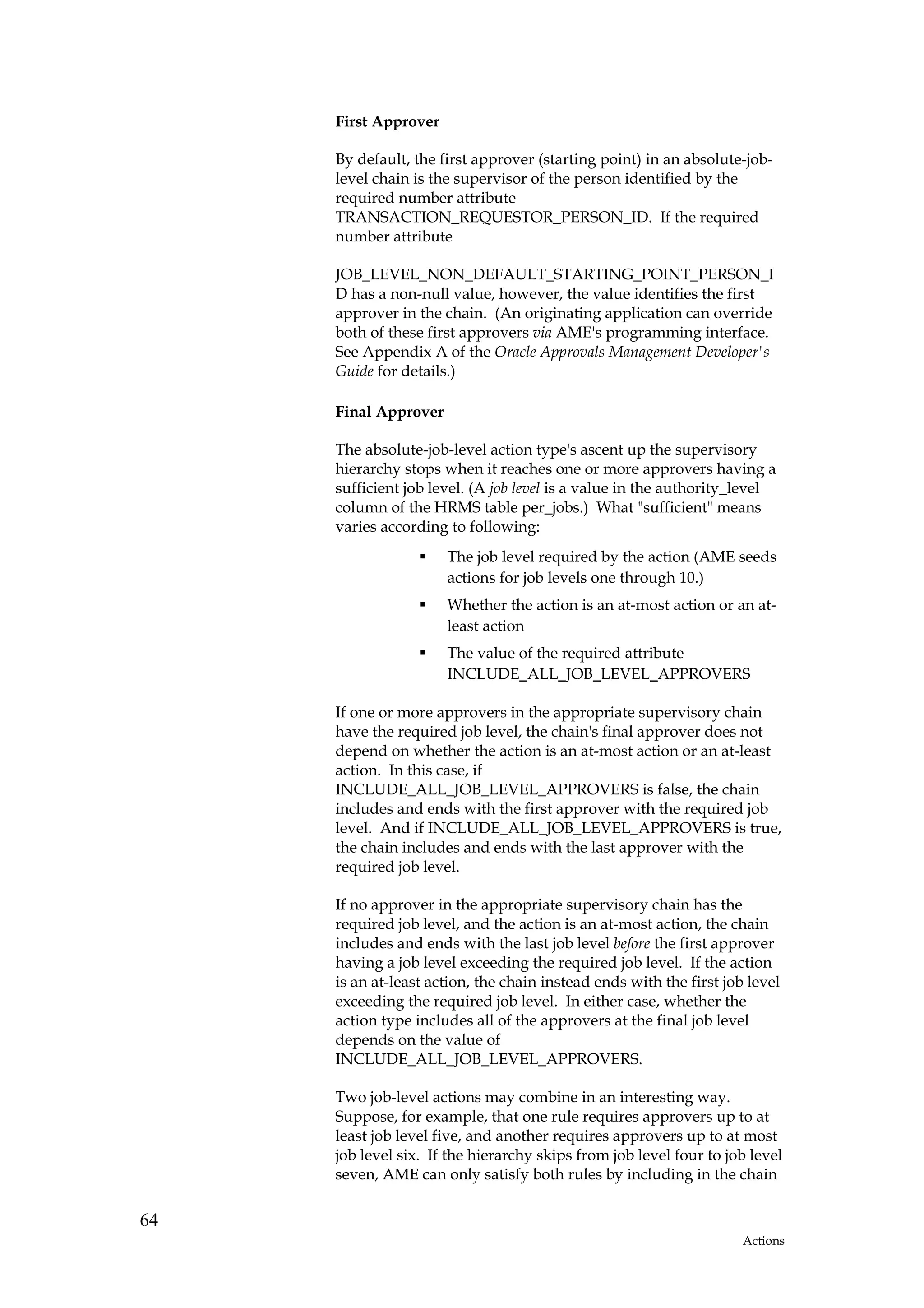 First Approver

     By default, the first approver (starting point) in an absolute-job-
     level chain is the supervisor of the person identified by the
     required number attribute
     TRANSACTION_REQUESTOR_PERSON_ID. If the required
     number attribute

     JOB_LEVEL_NON_DEFAULT_STARTING_POINT_PERSON_I
     D has a non-null value, however, the value identifies the first
     approver in the chain. (An originating application can override
     both of these first approvers via AME's programming interface.
     See Appendix A of the Oracle Approvals Management Developer's
     Guide for details.)

     Final Approver

     The absolute-job-level action type's ascent up the supervisory
     hierarchy stops when it reaches one or more approvers having a
     sufficient job level. (A job level is a value in the authority_level
     column of the HRMS table per_jobs.) What "sufficient" means
     varies according to following:
                      The job level required by the action (AME seeds
                      actions for job levels one through 10.)
                      Whether the action is an at-most action or an at-
                      least action
                      The value of the required attribute
                      INCLUDE_ALL_JOB_LEVEL_APPROVERS

     If one or more approvers in the appropriate supervisory chain
     have the required job level, the chain's final approver does not
     depend on whether the action is an at-most action or an at-least
     action. In this case, if
     INCLUDE_ALL_JOB_LEVEL_APPROVERS is false, the chain
     includes and ends with the first approver with the required job
     level. And if INCLUDE_ALL_JOB_LEVEL_APPROVERS is true,
     the chain includes and ends with the last approver with the
     required job level.

     If no approver in the appropriate supervisory chain has the
     required job level, and the action is an at-most action, the chain
     includes and ends with the last job level before the first approver
     having a job level exceeding the required job level. If the action
     is an at-least action, the chain instead ends with the first job level
     exceeding the required job level. In either case, whether the
     action type includes all of the approvers at the final job level
     depends on the value of
     INCLUDE_ALL_JOB_LEVEL_APPROVERS.

     Two job-level actions may combine in an interesting way.
     Suppose, for example, that one rule requires approvers up to at
     least job level five, and another requires approvers up to at most
     job level six. If the hierarchy skips from job level four to job level
     seven, AME can only satisfy both rules by including in the chain


64
                                                                     Actions
 