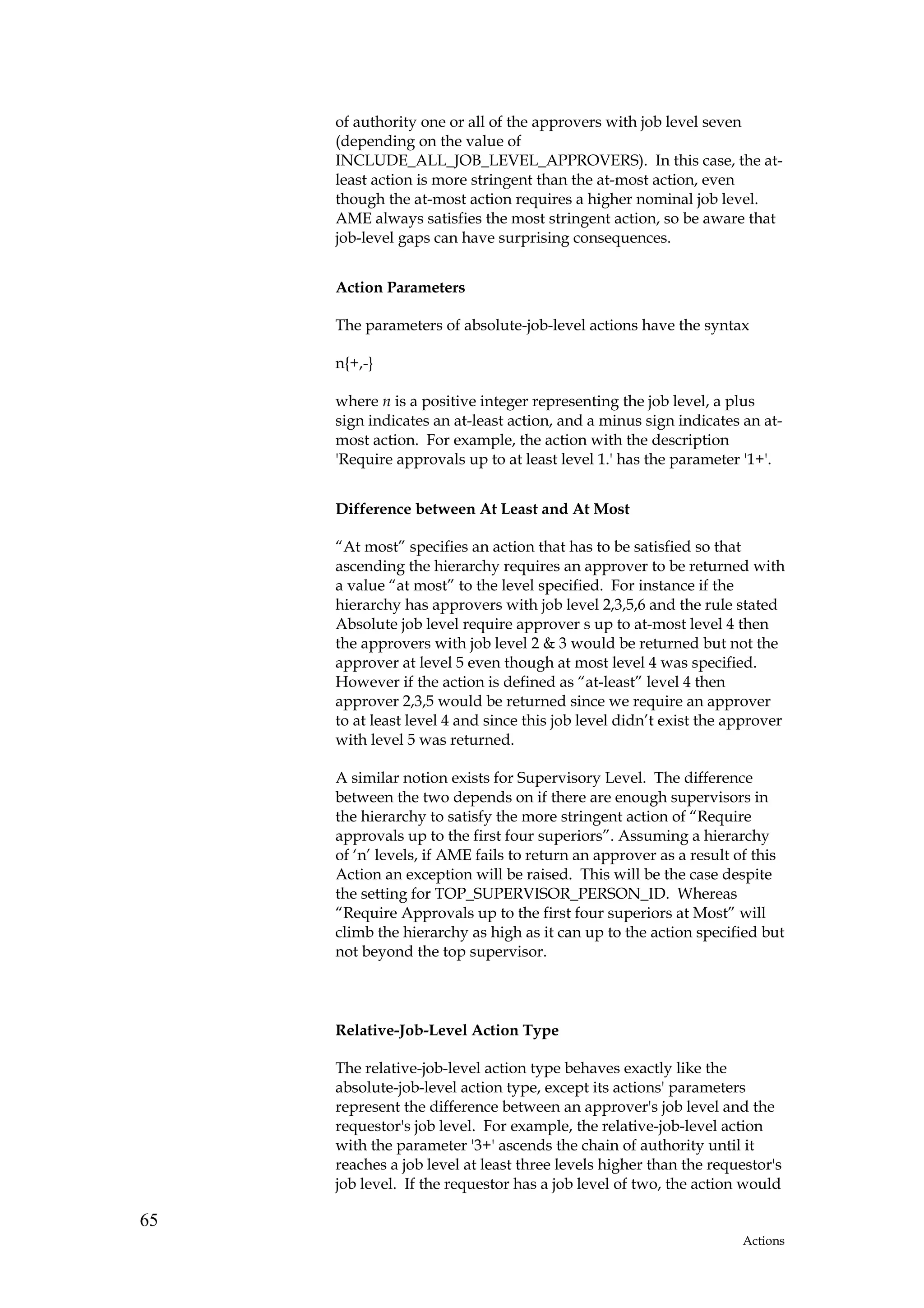 of authority one or all of the approvers with job level seven
     (depending on the value of
     INCLUDE_ALL_JOB_LEVEL_APPROVERS). In this case, the at-
     least action is more stringent than the at-most action, even
     though the at-most action requires a higher nominal job level.
     AME always satisfies the most stringent action, so be aware that
     job-level gaps can have surprising consequences.


     Action Parameters

     The parameters of absolute-job-level actions have the syntax

     n{+,-}

     where n is a positive integer representing the job level, a plus
     sign indicates an at-least action, and a minus sign indicates an at-
     most action. For example, the action with the description
     'Require approvals up to at least level 1.' has the parameter '1+'.


     Difference between At Least and At Most

     “At most” specifies an action that has to be satisfied so that
     ascending the hierarchy requires an approver to be returned with
     a value “at most” to the level specified. For instance if the
     hierarchy has approvers with job level 2,3,5,6 and the rule stated
     Absolute job level require approver s up to at-most level 4 then
     the approvers with job level 2 & 3 would be returned but not the
     approver at level 5 even though at most level 4 was specified.
     However if the action is defined as “at-least” level 4 then
     approver 2,3,5 would be returned since we require an approver
     to at least level 4 and since this job level didn’t exist the approver
     with level 5 was returned.

     A similar notion exists for Supervisory Level. The difference
     between the two depends on if there are enough supervisors in
     the hierarchy to satisfy the more stringent action of “Require
     approvals up to the first four superiors”. Assuming a hierarchy
     of ‘n’ levels, if AME fails to return an approver as a result of this
     Action an exception will be raised. This will be the case despite
     the setting for TOP_SUPERVISOR_PERSON_ID. Whereas
     “Require Approvals up to the first four superiors at Most” will
     climb the hierarchy as high as it can up to the action specified but
     not beyond the top supervisor.




     Relative-Job-Level Action Type

     The relative-job-level action type behaves exactly like the
     absolute-job-level action type, except its actions' parameters
     represent the difference between an approver's job level and the
     requestor's job level. For example, the relative-job-level action
     with the parameter '3+' ascends the chain of authority until it
     reaches a job level at least three levels higher than the requestor's
     job level. If the requestor has a job level of two, the action would

65
                                                                    Actions
 