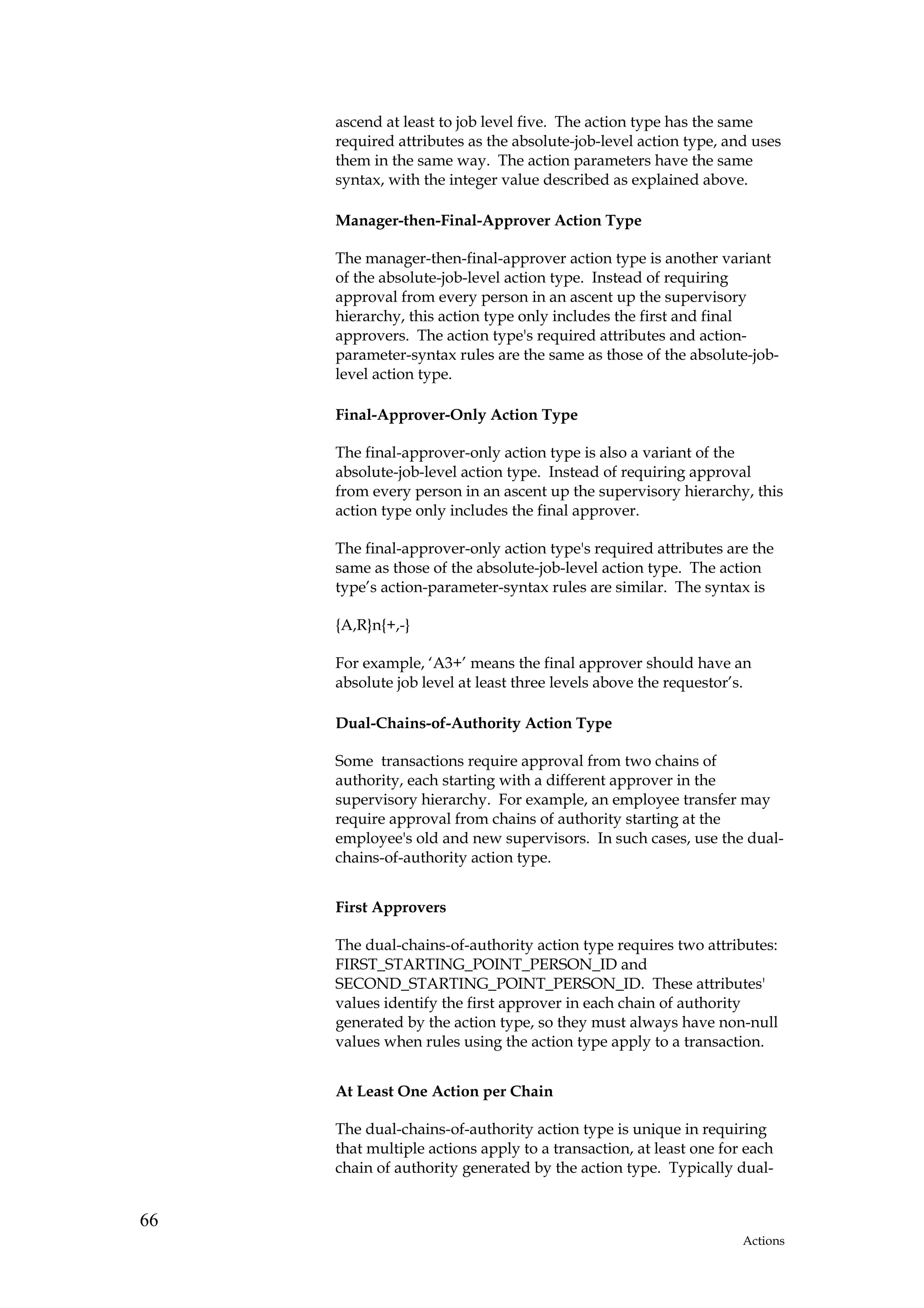 ascend at least to job level five. The action type has the same
     required attributes as the absolute-job-level action type, and uses
     them in the same way. The action parameters have the same
     syntax, with the integer value described as explained above.

     Manager-then-Final-Approver Action Type

     The manager-then-final-approver action type is another variant
     of the absolute-job-level action type. Instead of requiring
     approval from every person in an ascent up the supervisory
     hierarchy, this action type only includes the first and final
     approvers. The action type's required attributes and action-
     parameter-syntax rules are the same as those of the absolute-job-
     level action type.

     Final-Approver-Only Action Type

     The final-approver-only action type is also a variant of the
     absolute-job-level action type. Instead of requiring approval
     from every person in an ascent up the supervisory hierarchy, this
     action type only includes the final approver.

     The final-approver-only action type's required attributes are the
     same as those of the absolute-job-level action type. The action
     type’s action-parameter-syntax rules are similar. The syntax is

     {A,R}n{+,-}

     For example, ‘A3+’ means the final approver should have an
     absolute job level at least three levels above the requestor’s.

     Dual-Chains-of-Authority Action Type

     Some transactions require approval from two chains of
     authority, each starting with a different approver in the
     supervisory hierarchy. For example, an employee transfer may
     require approval from chains of authority starting at the
     employee's old and new supervisors. In such cases, use the dual-
     chains-of-authority action type.


     First Approvers

     The dual-chains-of-authority action type requires two attributes:
     FIRST_STARTING_POINT_PERSON_ID and
     SECOND_STARTING_POINT_PERSON_ID. These attributes'
     values identify the first approver in each chain of authority
     generated by the action type, so they must always have non-null
     values when rules using the action type apply to a transaction.


     At Least One Action per Chain

     The dual-chains-of-authority action type is unique in requiring
     that multiple actions apply to a transaction, at least one for each
     chain of authority generated by the action type. Typically dual-


66
                                                                   Actions
 