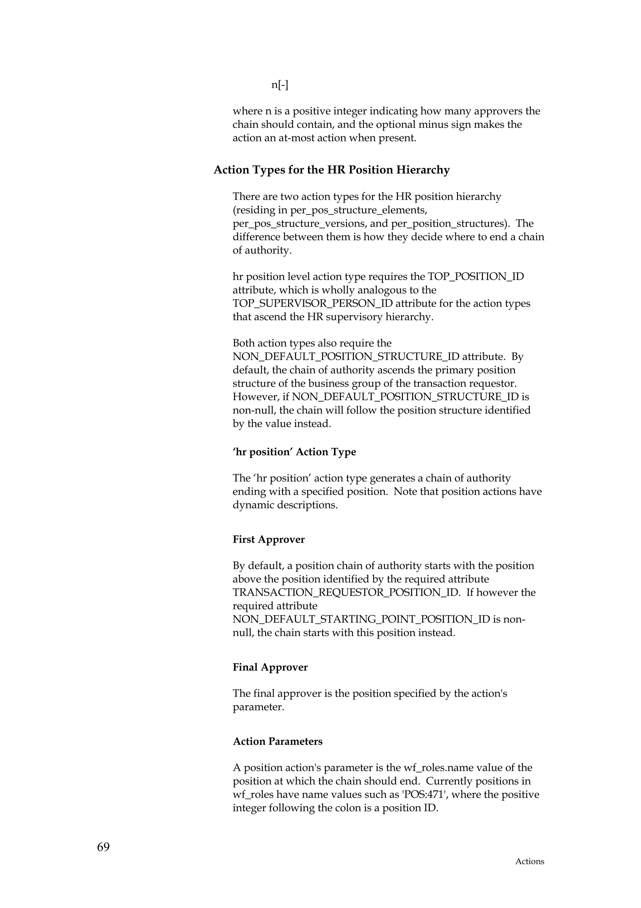 n[-]

        where n is a positive integer indicating how many approvers the
        chain should contain, and the optional minus sign makes the
        action an at-most action when present.

     Action Types for the HR Position Hierarchy

        There are two action types for the HR position hierarchy
        (residing in per_pos_structure_elements,
        per_pos_structure_versions, and per_position_structures). The
        difference between them is how they decide where to end a chain
        of authority.

        hr position level action type requires the TOP_POSITION_ID
        attribute, which is wholly analogous to the
        TOP_SUPERVISOR_PERSON_ID attribute for the action types
        that ascend the HR supervisory hierarchy.

        Both action types also require the
        NON_DEFAULT_POSITION_STRUCTURE_ID attribute. By
        default, the chain of authority ascends the primary position
        structure of the business group of the transaction requestor.
        However, if NON_DEFAULT_POSITION_STRUCTURE_ID is
        non-null, the chain will follow the position structure identified
        by the value instead.

        ‘hr position’ Action Type

        The ‘hr position’ action type generates a chain of authority
        ending with a specified position. Note that position actions have
        dynamic descriptions.


        First Approver

        By default, a position chain of authority starts with the position
        above the position identified by the required attribute
        TRANSACTION_REQUESTOR_POSITION_ID. If however the
        required attribute
        NON_DEFAULT_STARTING_POINT_POSITION_ID is non-
        null, the chain starts with this position instead.


        Final Approver

        The final approver is the position specified by the action's
        parameter.


        Action Parameters

        A position action's parameter is the wf_roles.name value of the
        position at which the chain should end. Currently positions in
        wf_roles have name values such as 'POS:471', where the positive
        integer following the colon is a position ID.


69
                                                                       Actions
 
