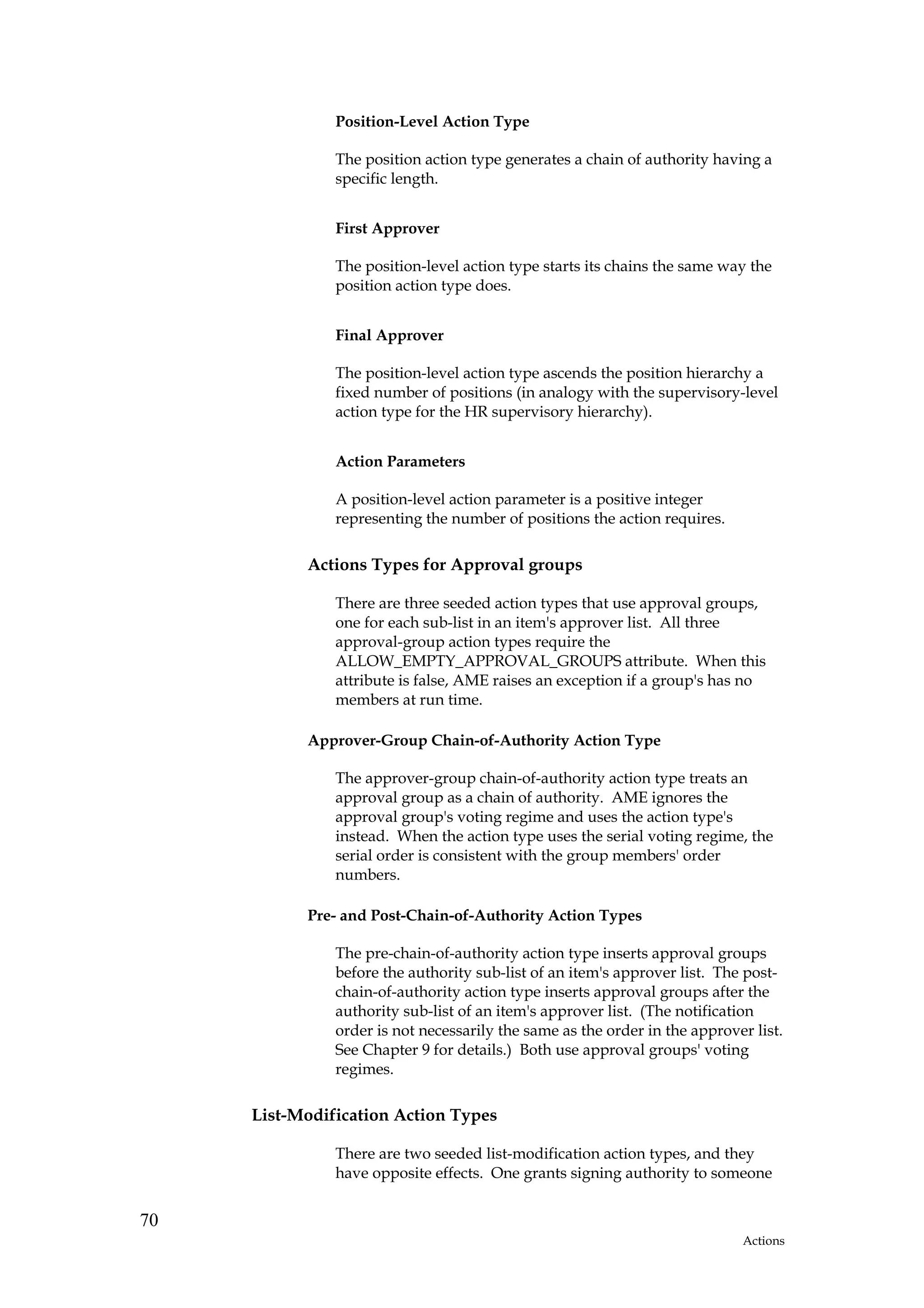Position-Level Action Type

               The position action type generates a chain of authority having a
               specific length.


               First Approver

               The position-level action type starts its chains the same way the
               position action type does.


               Final Approver

               The position-level action type ascends the position hierarchy a
               fixed number of positions (in analogy with the supervisory-level
               action type for the HR supervisory hierarchy).


               Action Parameters

               A position-level action parameter is a positive integer
               representing the number of positions the action requires.

           Actions Types for Approval groups

               There are three seeded action types that use approval groups,
               one for each sub-list in an item's approver list. All three
               approval-group action types require the
               ALLOW_EMPTY_APPROVAL_GROUPS attribute. When this
               attribute is false, AME raises an exception if a group's has no
               members at run time.

           Approver-Group Chain-of-Authority Action Type

               The approver-group chain-of-authority action type treats an
               approval group as a chain of authority. AME ignores the
               approval group's voting regime and uses the action type's
               instead. When the action type uses the serial voting regime, the
               serial order is consistent with the group members' order
               numbers.

           Pre- and Post-Chain-of-Authority Action Types

               The pre-chain-of-authority action type inserts approval groups
               before the authority sub-list of an item's approver list. The post-
               chain-of-authority action type inserts approval groups after the
               authority sub-list of an item's approver list. (The notification
               order is not necessarily the same as the order in the approver list.
               See Chapter 9 for details.) Both use approval groups' voting
               regimes.

     List-Modification Action Types

               There are two seeded list-modification action types, and they
               have opposite effects. One grants signing authority to someone


70
                                                                            Actions
 