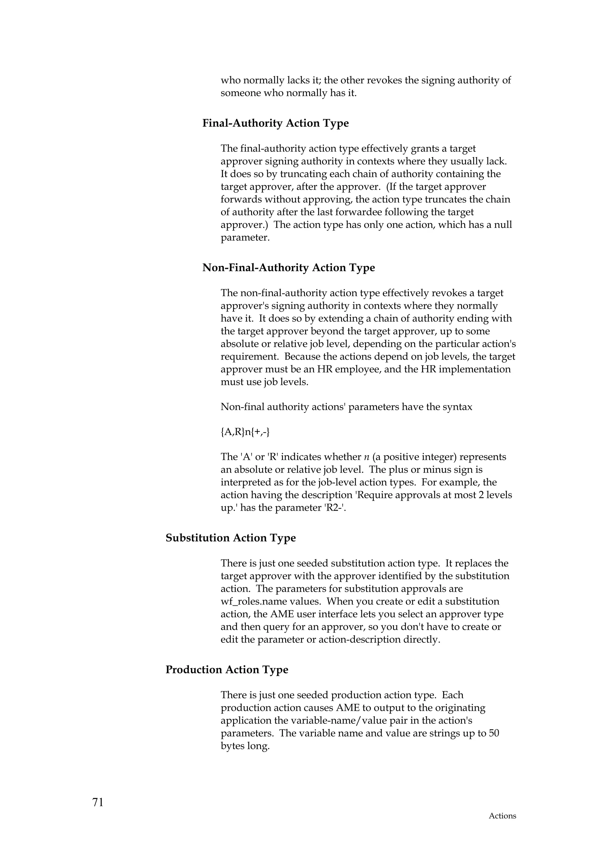 who normally lacks it; the other revokes the signing authority of
               someone who normally has it.

           Final-Authority Action Type

               The final-authority action type effectively grants a target
               approver signing authority in contexts where they usually lack.
               It does so by truncating each chain of authority containing the
               target approver, after the approver. (If the target approver
               forwards without approving, the action type truncates the chain
               of authority after the last forwardee following the target
               approver.) The action type has only one action, which has a null
               parameter.

           Non-Final-Authority Action Type

               The non-final-authority action type effectively revokes a target
               approver's signing authority in contexts where they normally
               have it. It does so by extending a chain of authority ending with
               the target approver beyond the target approver, up to some
               absolute or relative job level, depending on the particular action's
               requirement. Because the actions depend on job levels, the target
               approver must be an HR employee, and the HR implementation
               must use job levels.

               Non-final authority actions' parameters have the syntax

               {A,R}n{+,-}

               The 'A' or 'R' indicates whether n (a positive integer) represents
               an absolute or relative job level. The plus or minus sign is
               interpreted as for the job-level action types. For example, the
               action having the description 'Require approvals at most 2 levels
               up.' has the parameter 'R2-'.

     Substitution Action Type

               There is just one seeded substitution action type. It replaces the
               target approver with the approver identified by the substitution
               action. The parameters for substitution approvals are
               wf_roles.name values. When you create or edit a substitution
               action, the AME user interface lets you select an approver type
               and then query for an approver, so you don't have to create or
               edit the parameter or action-description directly.

     Production Action Type

               There is just one seeded production action type. Each
               production action causes AME to output to the originating
               application the variable-name/value pair in the action's
               parameters. The variable name and value are strings up to 50
               bytes long.




71
                                                                            Actions
 