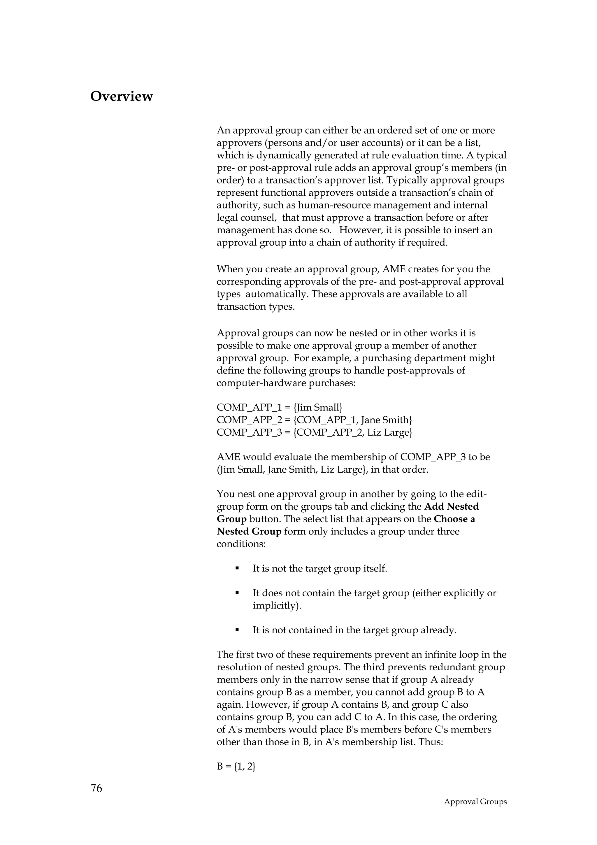 Overview

           An approval group can either be an ordered set of one or more
           approvers (persons and/or user accounts) or it can be a list,
           which is dynamically generated at rule evaluation time. A typical
           pre- or post-approval rule adds an approval group’s members (in
           order) to a transaction’s approver list. Typically approval groups
           represent functional approvers outside a transaction’s chain of
           authority, such as human-resource management and internal
           legal counsel, that must approve a transaction before or after
           management has done so. However, it is possible to insert an
           approval group into a chain of authority if required.

           When you create an approval group, AME creates for you the
           corresponding approvals of the pre- and post-approval approval
           types automatically. These approvals are available to all
           transaction types.

           Approval groups can now be nested or in other works it is
           possible to make one approval group a member of another
           approval group. For example, a purchasing department might
           define the following groups to handle post-approvals of
           computer-hardware purchases:

           COMP_APP_1 = {Jim Small}
           COMP_APP_2 = {COM_APP_1, Jane Smith}
           COMP_APP_3 = {COMP_APP_2, Liz Large}

           AME would evaluate the membership of COMP_APP_3 to be
           (Jim Small, Jane Smith, Liz Large}, in that order.

           You nest one approval group in another by going to the edit-
           group form on the groups tab and clicking the Add Nested
           Group button. The select list that appears on the Choose a
           Nested Group form only includes a group under three
           conditions:

                    It is not the target group itself.

                    It does not contain the target group (either explicitly or
                    implicitly).

                    It is not contained in the target group already.

           The first two of these requirements prevent an infinite loop in the
           resolution of nested groups. The third prevents redundant group
           members only in the narrow sense that if group A already
           contains group B as a member, you cannot add group B to A
           again. However, if group A contains B, and group C also
           contains group B, you can add C to A. In this case, the ordering
           of A's members would place B's members before C's members
           other than those in B, in A's membership list. Thus:

           B = {1, 2}

76
                                                                 Approval Groups
 