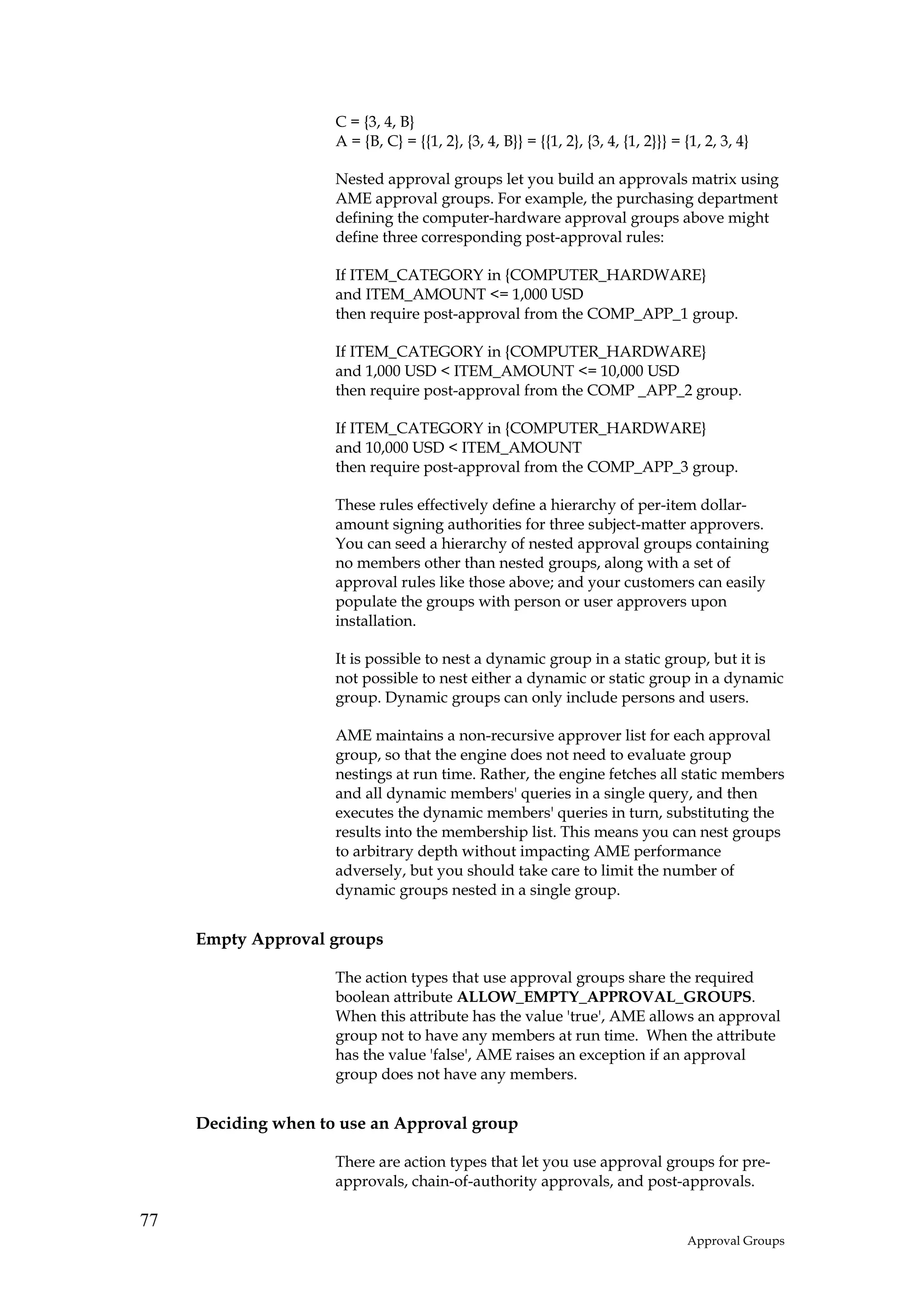 C = {3, 4, B}
                     A = {B, C} = {{1, 2}, {3, 4, B}} = {{1, 2}, {3, 4, {1, 2}}} = {1, 2, 3, 4}

                     Nested approval groups let you build an approvals matrix using
                     AME approval groups. For example, the purchasing department
                     defining the computer-hardware approval groups above might
                     define three corresponding post-approval rules:

                     If ITEM_CATEGORY in {COMPUTER_HARDWARE}
                     and ITEM_AMOUNT <= 1,000 USD
                     then require post-approval from the COMP_APP_1 group.

                     If ITEM_CATEGORY in {COMPUTER_HARDWARE}
                     and 1,000 USD < ITEM_AMOUNT <= 10,000 USD
                     then require post-approval from the COMP _APP_2 group.

                     If ITEM_CATEGORY in {COMPUTER_HARDWARE}
                     and 10,000 USD < ITEM_AMOUNT
                     then require post-approval from the COMP_APP_3 group.

                     These rules effectively define a hierarchy of per-item dollar-
                     amount signing authorities for three subject-matter approvers.
                     You can seed a hierarchy of nested approval groups containing
                     no members other than nested groups, along with a set of
                     approval rules like those above; and your customers can easily
                     populate the groups with person or user approvers upon
                     installation.

                     It is possible to nest a dynamic group in a static group, but it is
                     not possible to nest either a dynamic or static group in a dynamic
                     group. Dynamic groups can only include persons and users.

                     AME maintains a non-recursive approver list for each approval
                     group, so that the engine does not need to evaluate group
                     nestings at run time. Rather, the engine fetches all static members
                     and all dynamic members' queries in a single query, and then
                     executes the dynamic members' queries in turn, substituting the
                     results into the membership list. This means you can nest groups
                     to arbitrary depth without impacting AME performance
                     adversely, but you should take care to limit the number of
                     dynamic groups nested in a single group.


     Empty Approval groups

                     The action types that use approval groups share the required
                     boolean attribute ALLOW_EMPTY_APPROVAL_GROUPS.
                     When this attribute has the value 'true', AME allows an approval
                     group not to have any members at run time. When the attribute
                     has the value 'false', AME raises an exception if an approval
                     group does not have any members.


     Deciding when to use an Approval group

                     There are action types that let you use approval groups for pre-
                     approvals, chain-of-authority approvals, and post-approvals.

77
                                                                                   Approval Groups
 