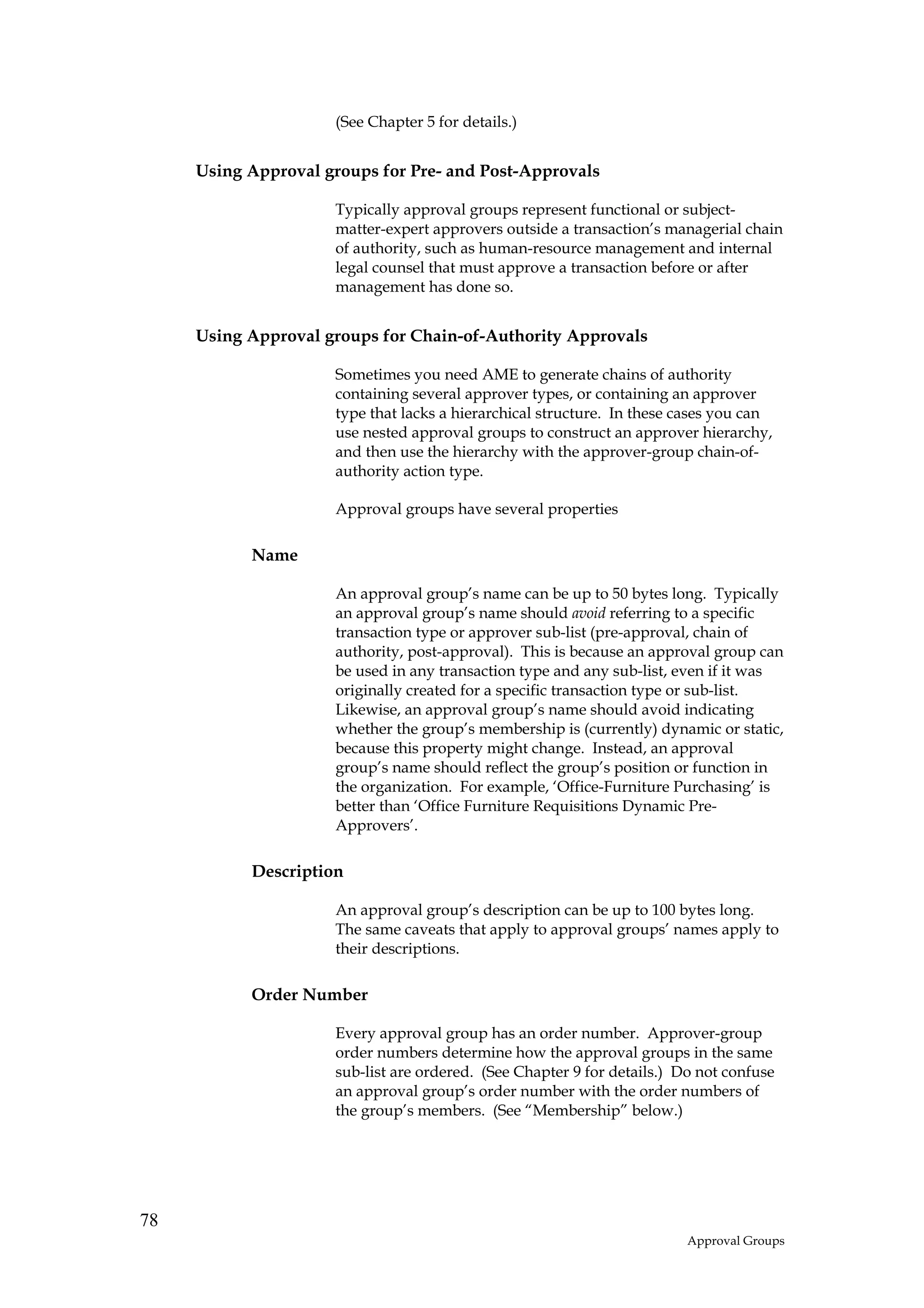 (See Chapter 5 for details.)


     Using Approval groups for Pre- and Post-Approvals

                     Typically approval groups represent functional or subject-
                     matter-expert approvers outside a transaction’s managerial chain
                     of authority, such as human-resource management and internal
                     legal counsel that must approve a transaction before or after
                     management has done so.


     Using Approval groups for Chain-of-Authority Approvals

                     Sometimes you need AME to generate chains of authority
                     containing several approver types, or containing an approver
                     type that lacks a hierarchical structure. In these cases you can
                     use nested approval groups to construct an approver hierarchy,
                     and then use the hierarchy with the approver-group chain-of-
                     authority action type.

                     Approval groups have several properties

           Name

                     An approval group’s name can be up to 50 bytes long. Typically
                     an approval group’s name should avoid referring to a specific
                     transaction type or approver sub-list (pre-approval, chain of
                     authority, post-approval). This is because an approval group can
                     be used in any transaction type and any sub-list, even if it was
                     originally created for a specific transaction type or sub-list.
                     Likewise, an approval group’s name should avoid indicating
                     whether the group’s membership is (currently) dynamic or static,
                     because this property might change. Instead, an approval
                     group’s name should reflect the group’s position or function in
                     the organization. For example, ‘Office-Furniture Purchasing’ is
                     better than ‘Office Furniture Requisitions Dynamic Pre-
                     Approvers’.

           Description

                     An approval group’s description can be up to 100 bytes long.
                     The same caveats that apply to approval groups’ names apply to
                     their descriptions.

           Order Number

                     Every approval group has an order number. Approver-group
                     order numbers determine how the approval groups in the same
                     sub-list are ordered. (See Chapter 9 for details.) Do not confuse
                     an approval group’s order number with the order numbers of
                     the group’s members. (See “Membership” below.)




78
                                                                         Approval Groups
 