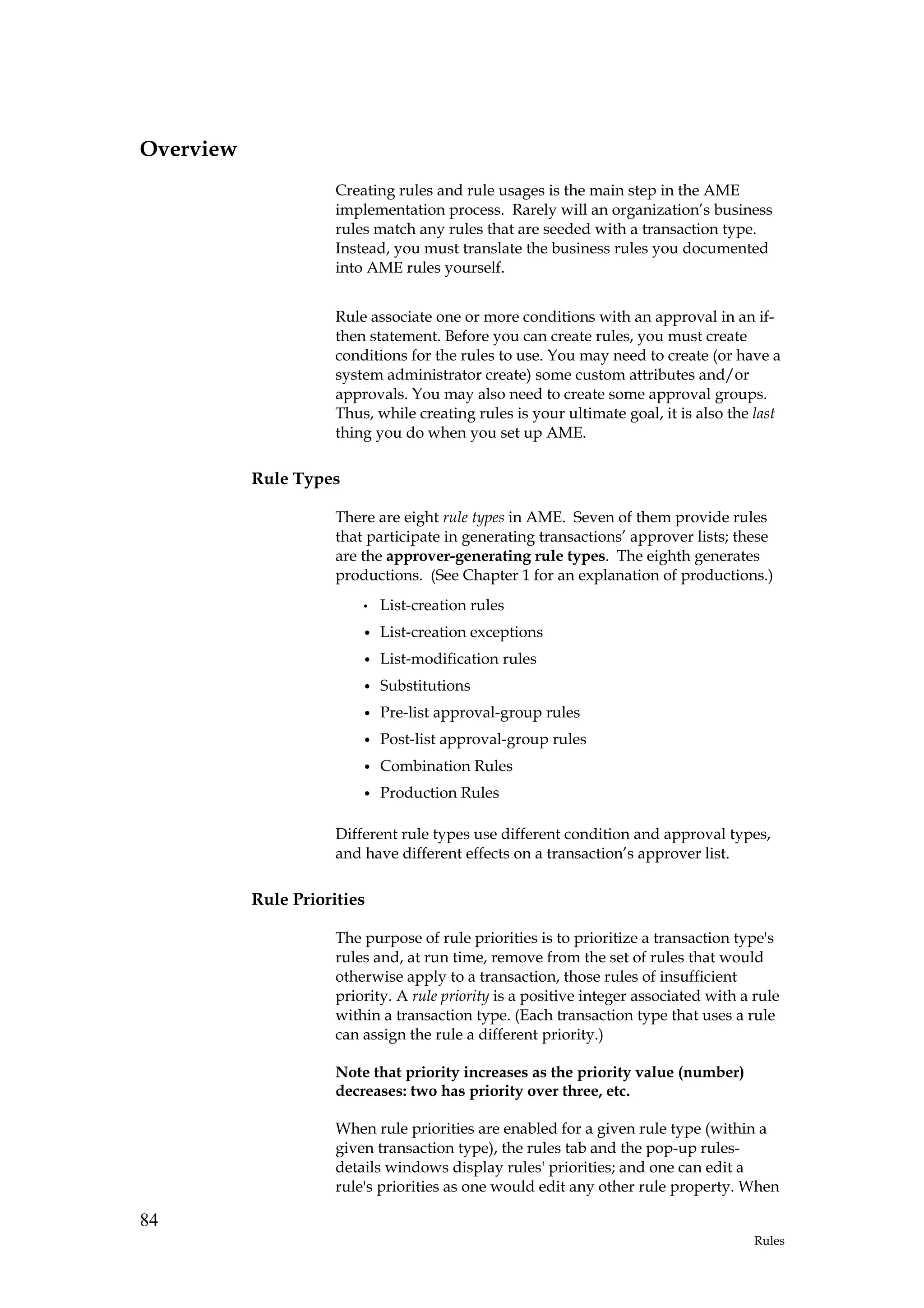 Overview
                      Creating rules and rule usages is the main step in the AME
                      implementation process. Rarely will an organization’s business
                      rules match any rules that are seeded with a transaction type.
                      Instead, you must translate the business rules you documented
                      into AME rules yourself.


                      Rule associate one or more conditions with an approval in an if-
                      then statement. Before you can create rules, you must create
                      conditions for the rules to use. You may need to create (or have a
                      system administrator create) some custom attributes and/or
                      approvals. You may also need to create some approval groups.
                      Thus, while creating rules is your ultimate goal, it is also the last
                      thing you do when you set up AME.

           Rule Types

                      There are eight rule types in AME. Seven of them provide rules
                      that participate in generating transactions’ approver lists; these
                      are the approver-generating rule types. The eighth generates
                      productions. (See Chapter 1 for an explanation of productions.)
                          •   List-creation rules
                          •   List-creation exceptions
                          •   List-modification rules
                          •   Substitutions
                          •   Pre-list approval-group rules
                          •   Post-list approval-group rules
                          •   Combination Rules
                          •   Production Rules

                      Different rule types use different condition and approval types,
                      and have different effects on a transaction’s approver list.

           Rule Priorities

                      The purpose of rule priorities is to prioritize a transaction type's
                      rules and, at run time, remove from the set of rules that would
                      otherwise apply to a transaction, those rules of insufficient
                      priority. A rule priority is a positive integer associated with a rule
                      within a transaction type. (Each transaction type that uses a rule
                      can assign the rule a different priority.)

                      Note that priority increases as the priority value (number)
                      decreases: two has priority over three, etc.

                      When rule priorities are enabled for a given rule type (within a
                      given transaction type), the rules tab and the pop-up rules-
                      details windows display rules' priorities; and one can edit a
                      rule's priorities as one would edit any other rule property. When

84
                                                                                        Rules
 
