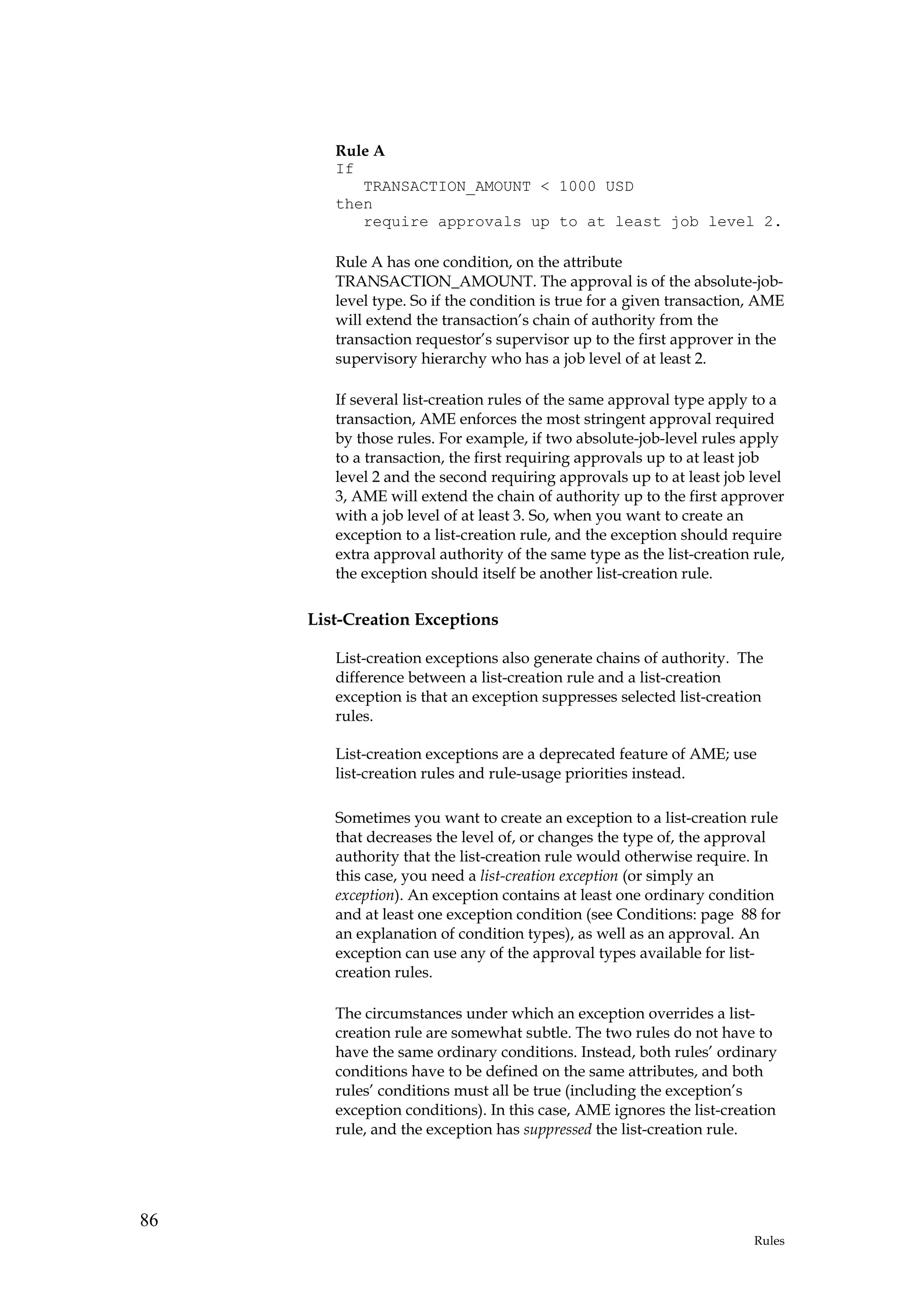 Rule A
        If
           TRANSACTION_AMOUNT < 1000 USD
        then
           require approvals up to at least job level 2.

        Rule A has one condition, on the attribute
        TRANSACTION_AMOUNT. The approval is of the absolute-job-
        level type. So if the condition is true for a given transaction, AME
        will extend the transaction’s chain of authority from the
        transaction requestor’s supervisor up to the first approver in the
        supervisory hierarchy who has a job level of at least 2.

        If several list-creation rules of the same approval type apply to a
        transaction, AME enforces the most stringent approval required
        by those rules. For example, if two absolute-job-level rules apply
        to a transaction, the first requiring approvals up to at least job
        level 2 and the second requiring approvals up to at least job level
        3, AME will extend the chain of authority up to the first approver
        with a job level of at least 3. So, when you want to create an
        exception to a list-creation rule, and the exception should require
        extra approval authority of the same type as the list-creation rule,
        the exception should itself be another list-creation rule.

     List-Creation Exceptions

        List-creation exceptions also generate chains of authority. The
        difference between a list-creation rule and a list-creation
        exception is that an exception suppresses selected list-creation
        rules.

        List-creation exceptions are a deprecated feature of AME; use
        list-creation rules and rule-usage priorities instead.

        Sometimes you want to create an exception to a list-creation rule
        that decreases the level of, or changes the type of, the approval
        authority that the list-creation rule would otherwise require. In
        this case, you need a list-creation exception (or simply an
        exception). An exception contains at least one ordinary condition
        and at least one exception condition (see Conditions: page 88 for
        an explanation of condition types), as well as an approval. An
        exception can use any of the approval types available for list-
        creation rules.

        The circumstances under which an exception overrides a list-
        creation rule are somewhat subtle. The two rules do not have to
        have the same ordinary conditions. Instead, both rules’ ordinary
        conditions have to be defined on the same attributes, and both
        rules’ conditions must all be true (including the exception’s
        exception conditions). In this case, AME ignores the list-creation
        rule, and the exception has suppressed the list-creation rule.




86
                                                                       Rules
 