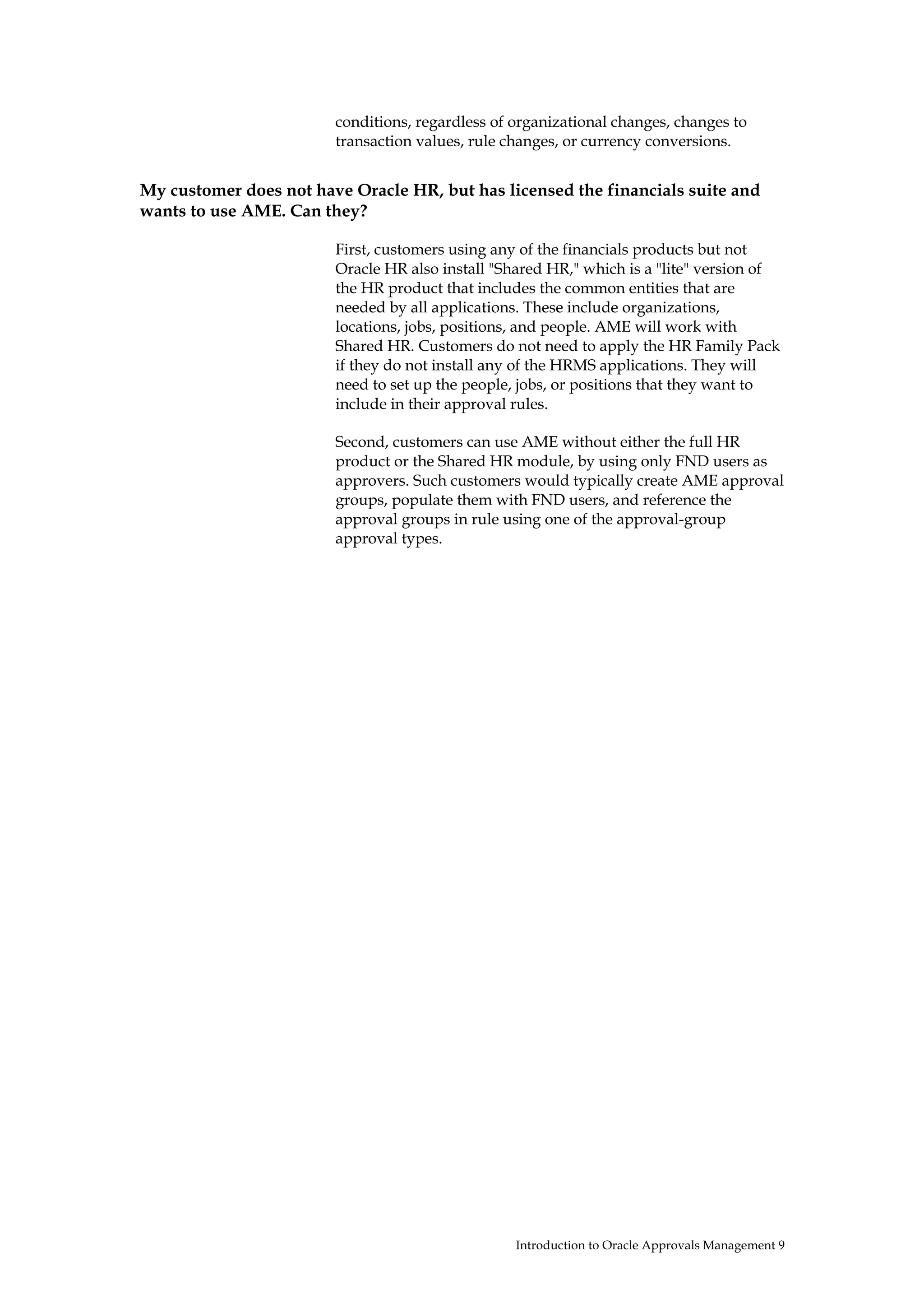 conditions, regardless of organizational changes, changes to
                        transaction values, rule changes, or currency conversions.


My customer does not have Oracle HR, but has licensed the financials suite and
wants to use AME. Can they?

                        First, customers using any of the financials products but not
                        Oracle HR also install "Shared HR," which is a "lite" version of
                        the HR product that includes the common entities that are
                        needed by all applications. These include organizations,
                        locations, jobs, positions, and people. AME will work with
                        Shared HR. Customers do not need to apply the HR Family Pack
                        if they do not install any of the HRMS applications. They will
                        need to set up the people, jobs, or positions that they want to
                        include in their approval rules.

                        Second, customers can use AME without either the full HR
                        product or the Shared HR module, by using only FND users as
                        approvers. Such customers would typically create AME approval
                        groups, populate them with FND users, and reference the
                        approval groups in rule using one of the approval-group
                        approval types.




                                                  Introduction to Oracle Approvals Management 9
 