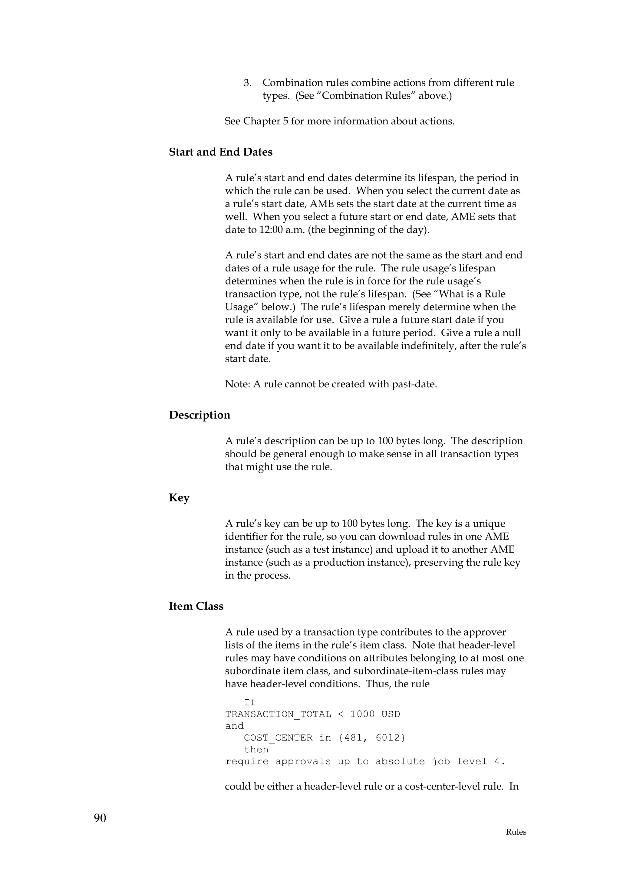 3.   Combination rules combine actions from different rule
                           types. (See “Combination Rules” above.)

                  See Chapter 5 for more information about actions.

     Start and End Dates

                  A rule’s start and end dates determine its lifespan, the period in
                  which the rule can be used. When you select the current date as
                  a rule’s start date, AME sets the start date at the current time as
                  well. When you select a future start or end date, AME sets that
                  date to 12:00 a.m. (the beginning of the day).

                  A rule’s start and end dates are not the same as the start and end
                  dates of a rule usage for the rule. The rule usage’s lifespan
                  determines when the rule is in force for the rule usage’s
                  transaction type, not the rule’s lifespan. (See “What is a Rule
                  Usage” below.) The rule’s lifespan merely determine when the
                  rule is available for use. Give a rule a future start date if you
                  want it only to be available in a future period. Give a rule a null
                  end date if you want it to be available indefinitely, after the rule’s
                  start date.

                  Note: A rule cannot be created with past-date.

     Description

                  A rule’s description can be up to 100 bytes long. The description
                  should be general enough to make sense in all transaction types
                  that might use the rule.

     Key

                  A rule’s key can be up to 100 bytes long. The key is a unique
                  identifier for the rule, so you can download rules in one AME
                  instance (such as a test instance) and upload it to another AME
                  instance (such as a production instance), preserving the rule key
                  in the process.

     Item Class

                  A rule used by a transaction type contributes to the approver
                  lists of the items in the rule’s item class. Note that header-level
                  rules may have conditions on attributes belonging to at most one
                  subordinate item class, and subordinate-item-class rules may
                  have header-level conditions. Thus, the rule
                     If
                  TRANSACTION_TOTAL < 1000 USD
                  and
                     COST_CENTER in {481, 6012}
                     then
                  require approvals up to absolute job level 4.

                  could be either a header-level rule or a cost-center-level rule. In


90
                                                                                   Rules
 