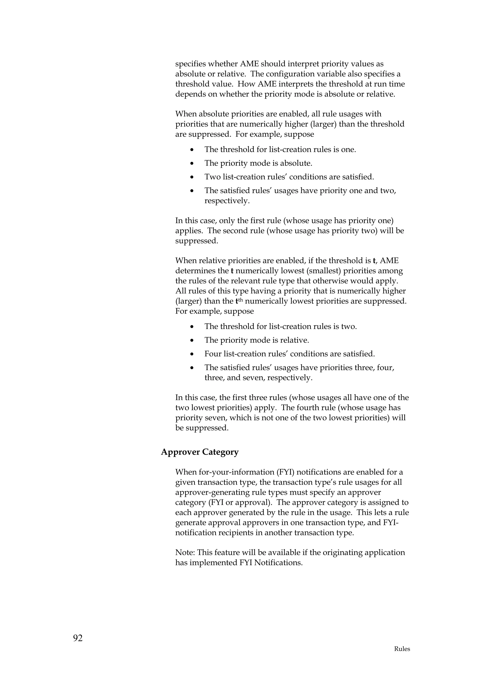 specifies whether AME should interpret priority values as
        absolute or relative. The configuration variable also specifies a
        threshold value. How AME interprets the threshold at run time
        depends on whether the priority mode is absolute or relative.

        When absolute priorities are enabled, all rule usages with
        priorities that are numerically higher (larger) than the threshold
        are suppressed. For example, suppose
            •   The threshold for list-creation rules is one.
            •   The priority mode is absolute.
            •   Two list-creation rules’ conditions are satisfied.
            •   The satisfied rules’ usages have priority one and two,
                respectively.

        In this case, only the first rule (whose usage has priority one)
        applies. The second rule (whose usage has priority two) will be
        suppressed.

        When relative priorities are enabled, if the threshold is t, AME
        determines the t numerically lowest (smallest) priorities among
        the rules of the relevant rule type that otherwise would apply.
        All rules of this type having a priority that is numerically higher
        (larger) than the tth numerically lowest priorities are suppressed.
        For example, suppose
            •   The threshold for list-creation rules is two.
            •   The priority mode is relative.
            •   Four list-creation rules’ conditions are satisfied.
            •   The satisfied rules’ usages have priorities three, four,
                three, and seven, respectively.

        In this case, the first three rules (whose usages all have one of the
        two lowest priorities) apply. The fourth rule (whose usage has
        priority seven, which is not one of the two lowest priorities) will
        be suppressed.

     Approver Category

        When for-your-information (FYI) notifications are enabled for a
        given transaction type, the transaction type’s rule usages for all
        approver-generating rule types must specify an approver
        category (FYI or approval). The approver category is assigned to
        each approver generated by the rule in the usage. This lets a rule
        generate approval approvers in one transaction type, and FYI-
        notification recipients in another transaction type.

        Note: This feature will be available if the originating application
        has implemented FYI Notifications.




92
                                                                        Rules
 