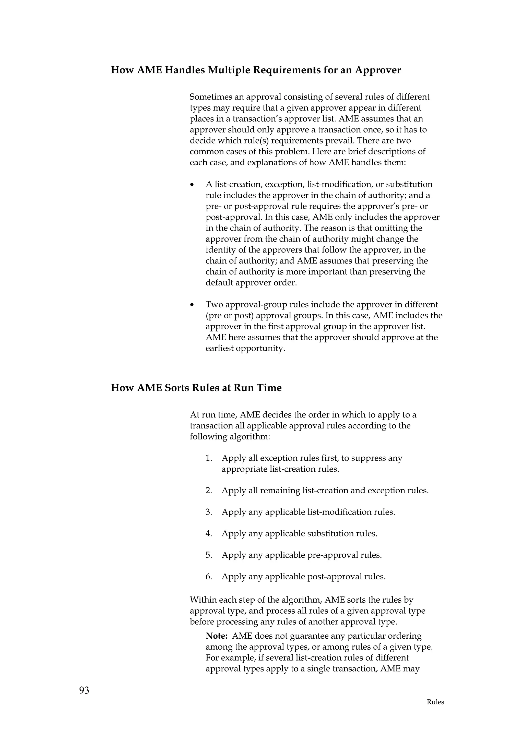 How AME Handles Multiple Requirements for an Approver

                   Sometimes an approval consisting of several rules of different
                   types may require that a given approver appear in different
                   places in a transaction’s approver list. AME assumes that an
                   approver should only approve a transaction once, so it has to
                   decide which rule(s) requirements prevail. There are two
                   common cases of this problem. Here are brief descriptions of
                   each case, and explanations of how AME handles them:

                   •   A list-creation, exception, list-modification, or substitution
                       rule includes the approver in the chain of authority; and a
                       pre- or post-approval rule requires the approver’s pre- or
                       post-approval. In this case, AME only includes the approver
                       in the chain of authority. The reason is that omitting the
                       approver from the chain of authority might change the
                       identity of the approvers that follow the approver, in the
                       chain of authority; and AME assumes that preserving the
                       chain of authority is more important than preserving the
                       default approver order.

                   •   Two approval-group rules include the approver in different
                       (pre or post) approval groups. In this case, AME includes the
                       approver in the first approval group in the approver list.
                       AME here assumes that the approver should approve at the
                       earliest opportunity.



     How AME Sorts Rules at Run Time

                   At run time, AME decides the order in which to apply to a
                   transaction all applicable approval rules according to the
                   following algorithm:

                       1.   Apply all exception rules first, to suppress any
                            appropriate list-creation rules.

                       2.   Apply all remaining list-creation and exception rules.

                       3.   Apply any applicable list-modification rules.

                       4.   Apply any applicable substitution rules.

                       5.   Apply any applicable pre-approval rules.

                       6.   Apply any applicable post-approval rules.

                   Within each step of the algorithm, AME sorts the rules by
                   approval type, and process all rules of a given approval type
                   before processing any rules of another approval type.
                       Note: AME does not guarantee any particular ordering
                       among the approval types, or among rules of a given type.
                       For example, if several list-creation rules of different
                       approval types apply to a single transaction, AME may

93
                                                                                   Rules
 