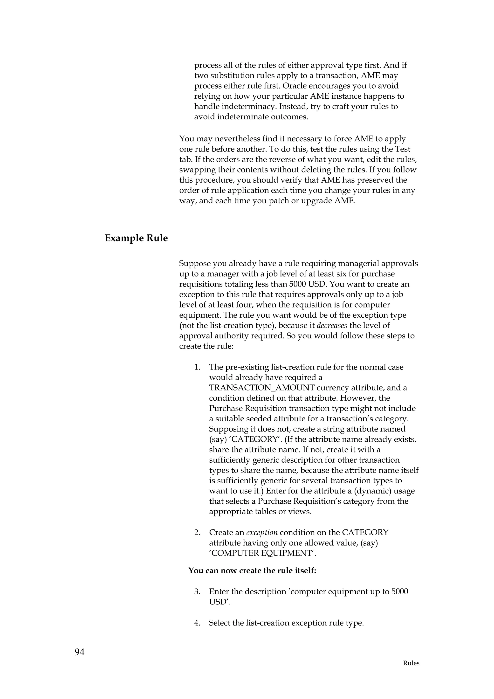process all of the rules of either approval type first. And if
                        two substitution rules apply to a transaction, AME may
                        process either rule first. Oracle encourages you to avoid
                        relying on how your particular AME instance happens to
                        handle indeterminacy. Instead, try to craft your rules to
                        avoid indeterminate outcomes.

                    You may nevertheless find it necessary to force AME to apply
                    one rule before another. To do this, test the rules using the Test
                    tab. If the orders are the reverse of what you want, edit the rules,
                    swapping their contents without deleting the rules. If you follow
                    this procedure, you should verify that AME has preserved the
                    order of rule application each time you change your rules in any
                    way, and each time you patch or upgrade AME.



     Example Rule

                    Suppose you already have a rule requiring managerial approvals
                    up to a manager with a job level of at least six for purchase
                    requisitions totaling less than 5000 USD. You want to create an
                    exception to this rule that requires approvals only up to a job
                    level of at least four, when the requisition is for computer
                    equipment. The rule you want would be of the exception type
                    (not the list-creation type), because it decreases the level of
                    approval authority required. So you would follow these steps to
                    create the rule:

                        1.   The pre-existing list-creation rule for the normal case
                             would already have required a
                             TRANSACTION_AMOUNT currency attribute, and a
                             condition defined on that attribute. However, the
                             Purchase Requisition transaction type might not include
                             a suitable seeded attribute for a transaction’s category.
                             Supposing it does not, create a string attribute named
                             (say) ’CATEGORY’. (If the attribute name already exists,
                             share the attribute name. If not, create it with a
                             sufficiently generic description for other transaction
                             types to share the name, because the attribute name itself
                             is sufficiently generic for several transaction types to
                             want to use it.) Enter for the attribute a (dynamic) usage
                             that selects a Purchase Requisition’s category from the
                             appropriate tables or views.

                        2.   Create an exception condition on the CATEGORY
                             attribute having only one allowed value, (say)
                             ’COMPUTER EQUIPMENT’.

                      You can now create the rule itself:

                        3.   Enter the description ’computer equipment up to 5000
                             USD’.

                        4.   Select the list-creation exception rule type.


94
                                                                                    Rules
 