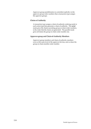 Approver-group parallelization is controlled explicitly via the
         approver-group order numbers that a transaction type assigns
         the approver groups.

      Chains of Authority

         A transaction type assigns a chain-of-authority ordering mode to
         each action type that generates a chain of authority. The serial
         mode gives the chains ascending group-or-chain order numbers,
         in the order that the chains are generated. The parallel mode
         gives all chains the group-or-chain order number one.

      Approver-group and Chain-of-Authority Members

         Approver-group members and chain-of-authority members
         occur at the same level of the approver-list tree, and so share the
         group-or-chain-member order number.




114
                                                       Parallel Approval Process
 