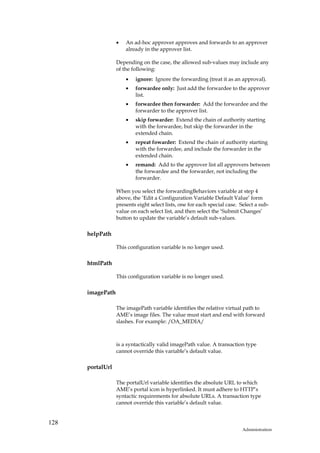 •   An ad-hoc approver approves and forwards to an approver
                      already in the approver list.

                  Depending on the case, the allowed sub-values may include any
                  of the following:
                      •   ignore: Ignore the forwarding (treat it as an approval).
                      •   forwardee only: Just add the forwardee to the approver
                          list.
                      •   forwardee then forwarder: Add the forwardee and the
                          forwarder to the approver list.
                      •   skip forwarder: Extend the chain of authority starting
                          with the forwardee, but skip the forwarder in the
                          extended chain.
                      •   repeat fowarder: Extend the chain of authority starting
                          with the forwardee, and include the forwarder in the
                          extended chain.
                      •   remand: Add to the approver list all approvers between
                          the forwardee and the forwarder, not including the
                          forwarder.

                  When you select the forwardingBehaviors variable at step 4
                  above, the ‘Edit a Configuration Variable Default Value’ form
                  presents eight select lists, one for each special case. Select a sub-
                  value on each select list, and then select the ‘Submit Changes’
                  button to update the variable’s default sub-values.

      helpPath

                  This configuration variable is no longer used.

      htmlPath

                  This configuration variable is no longer used.

      imagePath

                  The imagePath variable identifies the relative virtual path to
                  AME’s image files. The value must start and end with forward
                  slashes. For example: /OA_MEDIA/



                  is a syntactically valid imagePath value. A transaction type
                  cannot override this variable’s default value.

      portalUrl

                  The portalUrl variable identifies the absolute URL to which
                  AME’s portal icon is hyperlinked. It must adhere to HTTP’s
                  syntactic requirements for absolute URLs. A transaction type
                  cannot override this variable’s default value.


128
                                                                           Administration
 
