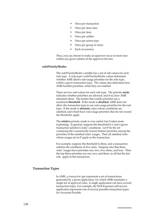 Once per transaction
                                      Once per item class
                                      Once per item
                                      Once per sublist
                                      Once per action type
                                      Once per group or chain
                                      Each occurrence

                     Thus, you can choose to make an approver occur at most once
                     within any given subtree of the approver-list tree.

            rulePriorityModes

                     The rulePriorityModes variable has a set of sub-values for each
                     rule type. A rule type’s rulePriorityModes values determine
                     whether AME allows rule-usage priorities for the rule type,
                     within a given transaction type. The values also determine how
                     AME handles priorities, when they are enabled.

                     There are two sub-values for each rule type. The priority mode
                     indicates whether priorities are allowed, and if so, how AME
                     interprets them. The modes that enable priorities use a
                     numerical threshold. If the mode is disabled, AME does not
                     allow the transaction type to use rule-usage priorities for the rule
                     type. If the mode is absolute, rules whose conditions are
                     satisfied, and which have rule-usage priorities that do not exceed
                     the threshold, apply.

                     The relative priority mode is very useful, but it takes more
                     explaining. In general, suppose the threshold is t, and a given
                     transaction satisfies k rules’ conditions. Let P be the set
                     containing the t numerically lowest distinct priorities among the
                     priorities of the satisfied rules’ usages. Then all satisfied rules
                     whose usages are in P apply to the transaction.

                     For example, suppose the threshold is three, and a transaction
                     satisfies the conditions of five rules. Suppose also that these
                     rules’ usages have priorities one, two, two, three, and four. Then
                     the top three priorities are one, two, and three, so all but the last
                     rule apply to the transaction.



      Transaction Types

                     In AME, a transaction type represents a set of transactions
                     generated by a given application, for which AME maintains a
                     single set of approval rules. A single application can have several
                     transaction types. For example, the Web Expenses self-service
                     application represents one of several possible transaction types
                     for Accounts Payable.



130
                                                                             Administration
 