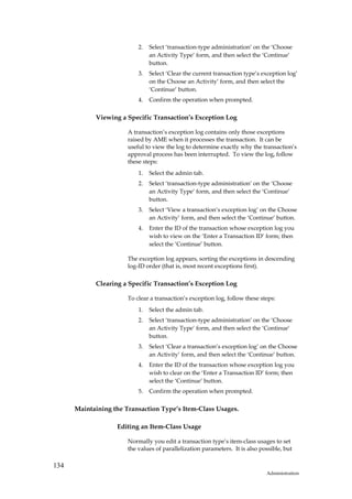 2.   Select ‘transaction-type administration’ on the ‘Choose
                                an Activity Type’ form, and then select the ‘Continue’
                                button.
                           3.   Select ‘Clear the current transaction type’s exception log’
                                on the Choose an Activity’ form, and then select the
                                ‘Continue’ button.
                           4.   Confirm the operation when prompted.


            Viewing a Specific Transaction’s Exception Log

                       A transaction’s exception log contains only those exceptions
                       raised by AME when it processes the transaction. It can be
                       useful to view the log to determine exactly why the transaction’s
                       approval process has been interrupted. To view the log, follow
                       these steps:
                           1.   Select the admin tab.
                           2.   Select ‘transaction-type administration’ on the ‘Choose
                                an Activity Type’ form, and then select the ‘Continue’
                                button.
                           3.   Select ‘View a transaction’s exception log’ on the Choose
                                an Activity’ form, and then select the ‘Continue’ button.
                           4.   Enter the ID of the transaction whose exception log you
                                wish to view on the ‘Enter a Transaction ID’ form; then
                                select the ‘Continue’ button.

                       The exception log appears, sorting the exceptions in descending
                       log-ID order (that is, most recent exceptions first).

            Clearing a Specific Transaction’s Exception Log

                       To clear a transaction’s exception log, follow these steps:
                           1.   Select the admin tab.
                           2.   Select ‘transaction-type administration’ on the ‘Choose
                                an Activity Type’ form, and then select the ‘Continue’
                                button.
                           3.   Select ‘Clear a transaction’s exception log’ on the Choose
                                an Activity’ form, and then select the ‘Continue’ button.
                           4.   Enter the ID of the transaction whose exception log you
                                wish to clear on the ‘Enter a Transaction ID’ form; then
                                select the ‘Continue’ button.
                           5.   Confirm the operation when prompted.


      Maintaining the Transaction Type’s Item-Class Usages.

                   Editing an Item-Class Usage

                       Normally you edit a transaction type’s item-class usages to set
                       the values of parallelization parameters. It is also possible, but

134
                                                                              Administration
 