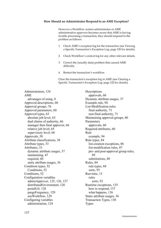 How Should an Administrator Respond to an AME Exception?

                         However a Workflow system administrator or AME
                         administrative approver becomes aware that AME is having
                         trouble processing a transaction, they should respond to the
                         problem as follows:

                         1.   Check AME’s exception log for the transaction (see Viewing
                              a Specific Transaction’s Exception Log: page 120 for details).

                         2.   Check Workflow’s context log for any other relevant details.

                         3.   Correct the (usually data) problem that caused AME
                              difficulty.

                         4.   Restart the transaction’s workflow.

                         Clear the transaction’s exception log in AME (see Clearing a
                         Specific Transaction’s Exception Log: page 122 for details).


Administration, 124                              Descriptions
AME                                                approvals, 60
  advanages of using, 8                          Dynamic attribute usages, 37
Approval descriptions, 60                        Example rule, 94
Approval groups, 76                              List-Modification rules
Approval parameters, 60                            final authority, 71
Approval types, 63                                 non-final authority, 71
  absolute job level, 63                         Maintaining approval groups, 80
  dual chains of authority, 66                   Parameters
  manager then final approver, 66                  approvals, 60
  relative job level, 65                         Required attributes, 60
  supervisory level, 68                          Rule
Approvals, 58                                      example, 94
Attribute classifications, 38                    Rule types, 84
Attribute types, 33                                list-creation exceptions, 86
Attributes, 33                                     list-modification rules, 87
  dynamic attribute usages, 37                     pre- and post-approval group rules,
  maintaining, 47                                     89
  required, 60                                     substitutions, 88
  static attribute usages, 36                    Rules, 84
Condition types, 52                                rule types, 84
  Conditions, 52                                   sorts, 93
Conditions, 52                                   Run time, 13
Configuration variables                            rules
  adminApprover, 125, 126, 127                        sorts, 93
  distributedEnvironment, 126                    Runtime exceptions, 135
  portalUrl, 128                                   how to respond, 137
  purgeFrequency, 129                              what happens, 136
  useWorkflow, 129                               Static attribute usages, 36
Configuring variables                            Transaction Types, 130
  administration, 124                            Types

137
                                                                                Administration
 