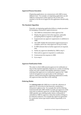 Approval-Process Execution

          Originating applications can communicate with AME in many
          different ways. For example, an originating application can ask
          AME for a transaction's entire approver list, for the rules
          satisfied, or for the set of approvers the application should notify
          next.

The Standard Algorithm

          Typically, an originating application follows a simple procedure
          for managing a transaction's approval process:
              1.   Ask AME for a transaction's entire approver list.
              2.   Display the approver list to the requestor, optionally
                   prompting them to suppress or add approvers.
              3.   Communicate any approver suppressions or additions to
                   AME.
              4.   Ask AME whether the transaction's approval process is
                   complete, and if not, what approvers (if any) to notify.
              5.   If AME indicates that no further approvals are required,
                   stop.
              6.   Notify any approvers identified by AME in step 5.
              7.   Wait until an approver responds to a notification.
              8.   Communicate the response to AME.
              9.   Go to step 4.



Approver-Notification Order

          The order in which AME presents approvers for notification at
          step 4 of the standard algorithm depends on a variety of ordering
          modes and order numbers that together determine a unique
          ordering of the approvers in a transaction's approver list. AME
          waits for all approvers at a given place in the ordering to
          approve, before instructing the originating application to notify
          any approvers that come later in the ordering.

Ordering Modes

          An ordering mode tells AME how to order the collections of
          approvers at a given level of the hierarchy constituting a
          transaction's approver list. For example, the sub-list ordering
          mode basically tells AME whether to notify pre-approvers at the
          same time as authority approvers, all other things being equal.
          AME typically uses ordering modes, before a transaction is
          submitted to AME for approval, where the number of things to
          be ordered is unknown. For example the Approvers generated
          by a particular Action type maybe notified sequentially or in
          parallel.




                                    Introduction to Oracle Approvals Management 14
 