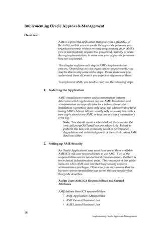 Implementing Oracle Approvals Management

Overview

                     AME is a powerful application that gives you a great deal of
                     flexibility, so that you can create the approvals processes your
                     organization needs without writing programming code. AME's
                     power and flexibility require that you attend carefully to detail
                     during implementation, to make sure your approvals processes
                     function as planned.

                     This chapter explains each step in AME's implementation
                     process. Depending on your organization's requirements, you
                     may be able to skip some of the steps. Please make sure you
                     understand them all, even if you expect to skip some of them.

                     To implement AME, you need to carry out the following steps:

           1. Installing the Application

                     AME’s installation routines and administration features
                     determine which applications can use AME. Installation and
                     administration are typically jobs for a technical specialist.
                     Installation is generally done only once, and administrative tasks
                     (using AME’s Admin tab) are usually only necessary to enable a
                     new application to use AME, or to access or clear a transaction’s
                     error log.
                         Note: You should create a scheduled job that executes the
                         ame_util.purgeOldTempData procedure daily. Failure to
                         perform this task will eventually result in performance
                         degradation and unlimited growth of the size of certain AME
                         database tables.

           2. Setting up AME Security

                     An Oracle Applications’ user must have one of three available
                     AME ICX end-user responsibilities to use AME. Two of the
                     responsibilities are for non-technical (business) users; the third is
                     for technical (administrative) users. The remainder of this guide
                     indicates when AME user-interface functionality requires
                     administrative privileges. Otherwise, you may assume that the
                     business-user responsibilities can access the functionality that
                     this guide describes.

                     Assign Users AME ICX Responsibilities and Secured
                     Attributes

                     AME defines three ICX responsibilities:
                         •   AME Application Administrator
                         •   AME General Business User
                         •   AME Limited Business User


18
                                                   Implementing Oracle Approvals Management
 