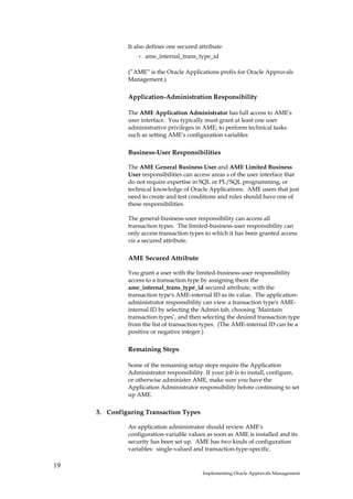 It also defines one secured attribute:
                  •   ame_internal_trans_type_id

              (”AME” is the Oracle Applications prefix for Oracle Approvals
              Management.)

              Application-Administration Responsibility

              The AME Application Administrator has full access to AME's
              user interface. You typically must grant at least one user
              administrative privileges in AME, to perform technical tasks
              such as setting AME's configuration variables

              Business-User Responsibilities

              The AME General Business User and AME Limited Business
              User responsibilities can access areas s of the user interface that
              do not require expertise in SQL or PL/SQL programming, or
              technical knowledge of Oracle Applications. AME users that just
              need to create and test conditions and rules should have one of
              these responsibilities.

              The general-business-user responsibility can access all
              transaction types. The limited-business-user responsibility can
              only access transaction types to which it has been granted access
              via a secured attribute.

              AME Secured Attribute

              You grant a user with the limited-business-user responsibility
              access to a transaction type by assigning them the
              ame_internal_trans_type_id secured attribute, with the
              transaction type's AME-internal ID as its value. The application-
              administrator responsibility can view a transaction type's AME-
              internal ID by selecting the Admin tab, choosing ‘Maintain
              transaction types’, and then selecting the desired transaction type
              from the list of transaction types. (The AME-internal ID can be a
              positive or negative integer.)

              Remaining Steps

              Some of the remaining setup steps require the Application
              Administrator responsibility. If your job is to install, configure,
              or otherwise administer AME, make sure you have the
              Application Administrator responsibility before continuing to set
              up AME.

     3. Configuring Transaction Types

              An application administrator should review AME's
              configuration-variable values as soon as AME is installed and its
              security has been set up. AME has two kinds of configuration
              variables: single-valued and transaction-type-specific.

19
                                           Implementing Oracle Approvals Management
 