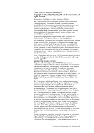 Oracle Approvals Management Release R11i
Copyright © 2001, 2002, 2003, 2004, 2005 Oracle Corporation. All
rights reserved.
Contributors: Todd Morley, Alison Chambers, Bill Kerr
The Programs (which include both the software and documentation)
contain proprietary information of Oracle Corporation; they are
provided under a license agreement containing restrictions on use and
disclosure and are also protected by copyright, patent and other
intellectual property law. Reverse engineering, disassembly or
decompilation of the Programs, except to the extent required to obtain
interoperability with other independently created software or as
specified by law, is prohibited.
Program Documentation is licensed for use solely to support the
deployment of the Programs and not for any other purpose.
The information contained in this document is subject to change without
notice. If you find any problems in the documentation, please report
them to us in writing. Oracle Corporation does not warrant that this
document is error free. Except as may be expressly permitted in your
license agreement for these Programs, no part of these Programs may be
reproduced or transmitted in any form or by any means, electronic or
mechanical, for any purpose, without the express written permission of
Oracle Corporation.
If the Programs are delivered to the US Government or anyone licensing
or using the Programs on behalf of the US Government, the following
notice is applicable:
RESTRICTED RIGHTS NOTICE
Programs delivered subject to the DOD FAR Supplement are
”commercial computer software” and use, duplication and disclosure of
the Programs, including documentation, shall be subject to the licensing
restrictions set forth in the applicable Oracle license agreement.
Otherwise, Programs delivered subject to the Federal Acquisition
Regulations are ”restricted computer software” and use, duplication,
and disclosure of the Programs shall be subject to the restrictions in FAR
52.227-19, Commercial Computer Software - Restricted Rights (June,
1987). Oracle Corporation, 500 Oracle Parkway, Redwood City, CA
94065.
The Programs are not intended for use in any nuclear, aviation, mass
transit, medical, or other inherently dangerous applications. It shall be
licensee’s responsibility to take all appropriate fail-safe, back up,
redundancy and other measures to ensure the safe use of such
applications if the Programs are used for such purposes, and Oracle
disclaims liability for any damages caused by such use of the Programs.
The Programs may provide links to Web sites and access to content,
products, and services from third parties. Oracle is not responsible for
the availability of, or any content provided on, third-party Web sites.
You bear all risks associated with the use of such content. If you choose
to purchase any products or services from a third party, the relationship
is directly between you and the third party. Oracle is not responsible
for: (a) the quality of third-party products or services; or (b) fulfilling
any of the terms of the agreement with the third party, including
delivery of products or services and warranty obligation related to
purchased products or services. Oracle is not responsible for any loss or
damage of any sort that you may incur from dealing with any third
party.
Oracle is a registered trademark and ConText, Enabling the Information
Age, Oracle7, Oracle8, Oracle8i, Oracle Access, Oracle Application
Object Library, Oracle HRMS, Oracle Discoverer, Oracle Web
Customers, Oracle Web Employees, Oracle Workflow, Oracle Work in



                              Introduction to Oracle Approvals Management 2
 