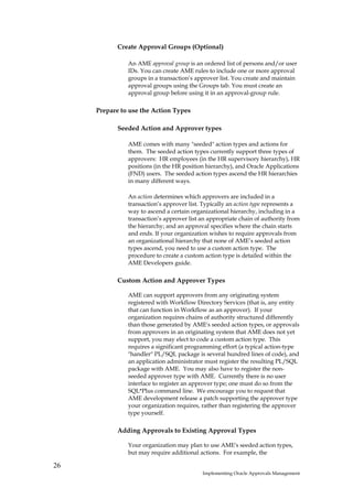 Create Approval Groups (Optional)

               An AME approval group is an ordered list of persons and/or user
               IDs. You can create AME rules to include one or more approval
               groups in a transaction’s approver list. You create and maintain
               approval groups using the Groups tab. You must create an
               approval group before using it in an approval-group rule.

     Prepare to use the Action Types

            Seeded Action and Approver types

               AME comes with many "seeded" action types and actions for
               them. The seeded action types currently support three types of
               approvers: HR employees (in the HR supervisory hierarchy), HR
               positions (in the HR position hierarchy), and Oracle Applications
               (FND) users. The seeded action types ascend the HR hierarchies
               in many different ways.

               An action determines which approvers are included in a
               transaction’s approver list. Typically an action type represents a
               way to ascend a certain organizational hierarchy, including in a
               transaction’s approver list an appropriate chain of authority from
               the hierarchy; and an approval specifies where the chain starts
               and ends. If your organization wishes to require approvals from
               an organizational hierarchy that none of AME’s seeded action
               types ascend, you need to use a custom action type. The
               procedure to create a custom action type is detailed within the
               AME Developers guide.

            Custom Action and Approver Types

               AME can support approvers from any originating system
               registered with Workflow Directory Services (that is, any entity
               that can function in Workflow as an approver). If your
               organization requires chains of authority structured differently
               than those generated by AME's seeded action types, or approvals
               from approvers in an originating system that AME does not yet
               support, you may elect to code a custom action type. This
               requires a significant programming effort (a typical action-type
               "handler" PL/SQL package is several hundred lines of code), and
               an application administrator must register the resulting PL/SQL
               package with AME. You may also have to register the non-
               seeded approver type with AME. Currently there is no user
               interface to register an approver type; one must do so from the
               SQL*Plus command line. We encourage you to request that
               AME development release a patch supporting the approver type
               your organization requires, rather than registering the approver
               type yourself.

            Adding Approvals to Existing Approval Types

               Your organization may plan to use AME's seeded action types,
               but may require additional actions. For example, the

26
                                           Implementing Oracle Approvals Management
 