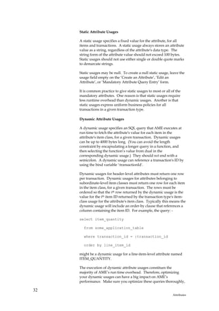 Static Attribute Usages

     A static usage specifies a fixed value for the attribute, for all
     items and transactions. A static usage always stores an attribute
     value as a string, regardless of the attribute's data type. The
     string form of the attribute value should not exceed 100 bytes.
     Static usages should not use either single or double quote marks
     to demarcate strings.

     Static usages may be null. To create a null static usage, leave the
     usage field empty on the ‘Create an Attribute’, ‘Edit an
     Attribute’, or ‘Mandatory Attribute Query Entry’ form.

     It is common practice to give static usages to most or all of the
     mandatory attributes. One reason is that static usages require
     less runtime overhead than dynamic usages. Another is that
     static usages express uniform business policies for all
     transactions in a given transaction type.

     Dynamic Attribute Usages

     A dynamic usage specifies an SQL query that AME executes at
     run time to fetch the attribute's value for each item in the
     attribute's item class, for a given transaction. Dynamic usages
     can be up to 4000 bytes long. (You can avoid the length
     constraint by encapsulating a longer query in a function, and
     then selecting the function’s value from dual in the
     corresponding dynamic usage.) They should not end with a
     semicolon. A dynamic usage can reference a transaction's ID by
     using the bind variable ':transactionId'.

     Dynamic usages for header-level attributes must return one row
     per transaction. Dynamic usages for attributes belonging to
     subordinate-level item classes must return one row for each item
     in the item class, for a given transaction. The rows must be
     ordered so that the ith row returned by the dynamic usage is the
     value for the ith item ID returned by the transaction type's item-
     class usage for the attribute's item class. Typically this means the
     dynamic usage will include an order-by clause that references a
     column containing the item ID. For example, the query: -

     select item_quantity

       from some_application_table

       where transaction_id = :transaction_id

       order by line_item_id

     might be a dynamic usage for a line-item-level attribute named
     ITEM_QUANTITY.

     The execution of dynamic attribute usages constitues the
     majority of AME’s run time overhead. Therefore, optimizing
     your dynamic usages can have a big impact on AME’s
     performance. Make sure you optimize these queries thoroughly,

32
                                                                 Attributes
 