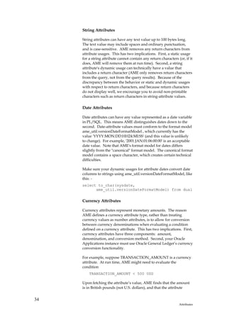 String Attributes

     String attributes can have any text value up to 100 bytes long.
     The text value may include spaces and ordinary punctuation,
     and is case-sensitive. AME removes any return characters from
     attribute usages. This has two implications. First, a static usage
     for a string attribute cannot contain any return characters (or, if it
     does, AME will remove them at run time). Second, a string
     attribute's dynamic usage can technically have a value that
     includes a return character (AME only removes return characters
     from the query, not from the query results). Because of the
     discrepancy between the behavior or static and dynamic usages
     with respect to return characters, and because return characters
     do not display well, we encourage you to avoid non-printable
     characters such as return characters in string-attribute values.

     Date Attributes

     Date attributes can have any value represented as a date variable
     in PL/SQL. This means AME distinguishes dates down to the
     second. Date-attribute values must conform to the format model
     ame_util.versionDateFormatModel , which currently has the
     value 'YYYY:MON:DD:HH24:MI:SS' (and this value is unlikely
     to change). For example, '2001:JAN:01:06:00:00' is an acceptable
     date value. Note that AME's format model for dates differs
     slightly from the "canonical" format model. The canonical format
     model contains a space character, which creates certain technical
     difficulties.

     Make sure your dynamic usages for attribute dates convert date
     columns to strings using ame_util.versionDateFormatModel, like
     this: -
     select to_char(sysdate,
           ame_util.versionDateFormatModel) from dual

     Currency Attributes

     Currency attributes represent monetary amounts. The reason
     AME defines a currency attribute type, rather than treating
     currency values as number attributes, is to allow for conversion
     between currency denominations when evaluating a condition
     defined on a currency attribute. This has two implications. First,
     currency attributes have three components: amount,
     denomination, and conversion method. Second, your Oracle
     Applications instance must use Oracle General Ledger’s currency
     conversion functionality.

     For example, suppose TRANSACTION_AMOUNT is a currency
     attribute. At run time, AME might need to evaluate the
     condition
         TRANSACTION_AMOUNT < 500 USD

     Upon fetching the attribute’s value, AME finds that the amount
     is in British pounds (not U.S. dollars), and that the attribute


34
                                                                  Attributes
 