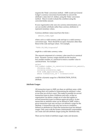 requires the 'Daily' conversion method. AME would use General
               Ledger’s currency-conversion functionality to convert the
               attribute’s value into U.S. dollars, using the 'Daily' conversion
               method. Then it would evaluate the condition using the
               converted dollar amount.

               If your organization only uses one currency denomination, you
               can use number attributes rather than currency attributes to
               represent monetary values.

               Currency-attribute values must have the form: -
                   amount,code,type

               where code is a valid currency code and type is a valid currency-
               conversion type. There should be no space characters other than
               those in the code and type values. For example,

               ‘5000.00,USD,Corporate’

               might be a valid static currency value.

               The amount component of a currency value must be in canonical
               form. Dynamic currency usages should use the function
               fnd_number.number_to_canonical to return a number value in
               canonical form. For example: -
               select
               fnd_number.number_to_canonical(transaction_amount),
                 currency_code,
                 currency_conversion_type
                 from some_application_table
                 where transaction_id = :transactionId

               could be a dynamic usage for a TRANSACTION_TOTAL
               attribute.

     Attribute Usages

               All transaction types in AME can share an attribute name, while
               defining their own method of determining the attribute’s value
               at run time (an attribute usage). This makes it possible for several
               transaction types to share conditions and rules, so that an
               organization can define a single set of rules that applies to
               several transaction types (a uniform approvals policy). It also
               means that an attribute name can be defined in AME, while a
               given transaction type may not have yet defined a usage for the
               attribute. A transaction type only has access to conditions
               defined on attributes for which the transaction type has defined
               usages. Only users with the System Administrator responsibility
               can create and edit attribute usages (using the Attributes tab).

               There are two kinds of attribute usages: static and dynamic.




35
                                                                           Attributes
 