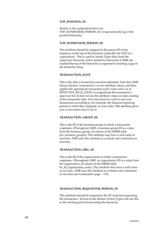 TOP_POSITION_ID

     Similar to the explanation below for
     TOP_SUPERVISOR_PERSON_ID, it represents the top of the
     position hierarchy.

     TOP_SUPERVISOR_PERSON_ID

     This attribute should be assigned to the person ID of the
     employee at the top of the hierarchy (typically the CEO of a
     corporation). This is used in Action Types that climb the
     supervisor hierarchy and is needed to determine if AME has
     reached the top of the hierarchy as opposed to reaching a gap in
     the hierarchy setup.

     TRANSACTION_DATE

     This is the date a transaction was first submitted. Note that AME
     always fetches a transaction’s current attribute values, and then
     applies the appropriate transaction type’s rules active as of
     EFFECTIVE_RULE_DATE, to (re)generate the transaction’s
     approver list. It does not use the attribute values or rules existing
     at the transaction date. You may however wish to sort your
     transactions according to, for example, the financial-reporting
     period in which they originate, in your rules. This attribute gives
     you a convenient way to do so.

     TRANSACTION_GROUP_ID

     This is the ID of the business group in which a transaction
     originates. (Throughout AME, a business-group ID is a value
     from the business_group_id column of the HRMS table
     per_business_groups.) This attribute may have a null value at
     run time. AME uses this attribute to evaluate rule constraints at
     run time.

     TRANSACTION_ORG_ID

     This is the ID of the organization in which a transaction
     originates. (Throughout AME, an organization ID is a value from
     the organization_id column of the HRMS table
     hr_all_organization_units.) This attribute may have a null value
     at run time. AME uses this attribute to evaluate rule constraints
     at run time (see Constraints: page - 133).




     TRANSACTION_REQUESTOR_PERSON_ID

     This attribute should be assigned to the ID of person requesting
     the transaction. Several of the defined Action Types will use this
     as the starting point for traversing the hierarchy.




44
                                                                  Attributes
 