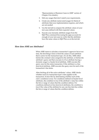 "Representation of Business Cases in AME" section of
                             Chapter 2 for details.)
                        3.   Edit any usages that don't match your requirements.
                        4.   Create any attribute names (and usages for them) of
                             attributes that your implementation requires, and which
                             are not seeded.
                        5.   Use the test tab to compare the attribute values of your
                             test cases defined with their expected values.
                        6.   Execute your dynamic attribute usages from the
                             SQL*Plus command line (using the apps account) for
                             enough of your test cases to verify that the attributes
                             have the same values in SQL*Plus as on the test tab.



How does AME use Attributes?

                    When AME starts to calculate a transaction’s approver list at run
                    time, the first thing it does is fetch the values of each attribute
                    that is active for the transaction type. (To do this, AME either
                    fetches the constant value assigned to the attribute, or fetches the
                    attribute’s query and then executes it.) If an attribute having a
                    dynamic usage is a header-level attribute, AME executes the
                    query once for the entire transaction. If the attribute is a line-
                    item-level attribute, AME executes the query once for each of the
                    transaction’s line items.

                    After fetching all of the active attributes’ values, AME checks
                    whether each of a transaction type’s rules applies to the
                    transaction. It does this by determining whether each of the
                    rule’s conditions is true. For conditions defined on header-level
                    attributes, the condition is true if the attribute’s value lies within
                    the list or range of values that the condition defines. For
                    conditions defined on line-item-level attributes, the condition is
                    true if the value of the attribute for any one line item lies within
                    the list or range of values that the condition defines.




46
                                                                                  Attributes
 