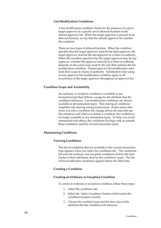 List-Modification Conditions

               A list-modification condition checks for the presence of a given
               target approver at a specific set of allowed locations in the
               default approver list. When the target approver is present in an
               allowed location, we say that the default approver list satisfies
               the condition.

               There are two types of allowed location. When the condition
               specifies that the target approver must be the final approver, the
               target approver must be the last approver in a chain of authority.
               When the condition specifies that the target approver may be any
               approver, whether the approver must be in a chain of authority
               depends on the action type used by the rule that contains the list-
               modification condition. Action types for list-modification rules
               limit their scope to chains of authority. Substitution rules using
               an any-approver list-modification condition apply to all
               occurrences of the target approver throughout an approver list.


     Condition Scope and Availability

               An ordinary or exception condition is available in any
               transaction type that defines a usage for the attribute that the
               condition references. List-modification conditions are always
               available in all transaction types. This sharing of conditions
               simplifies rule sharing among transactions. It also means that
               when you edit a condition, the change affects all rules that use
               the condition; and when you delete a condition, the condition is
               no longer available in any transaction types. To help you avoid
               unintended side effects, the conditions list flags with an asterisk
               those conditions used by several transaction types.


     Maintaining Conditions

           Viewing Conditions

               The list of conditions that are available to the current transaction
               type appears when you select the conditions tab. The conditions
               list sorts the ordinary and exception conditions first by the item
               classes of their attributes, then by the conditions' types. The list
               of list-modification conditions appears below the other lists.

           Creating a Condition

           Creating an Ordinary or Exception Condition

               To create an ordinary or exception condition, follow these steps:
                   1.   Select the conditions tab.
                   2.   Select the ‘Add a Condition’ button (which starts the
                        condition-creation wizard).
                   3.   Choose the condition type and the item class of the
                        attribute that the condition will reference.

54
                                                                          Conditions
 
