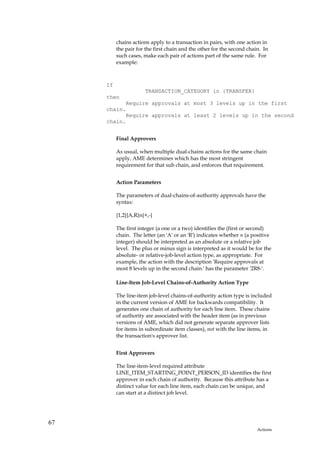 chains actions apply to a transaction in pairs, with one action in
          the pair for the first chain and the other for the second chain. In
          such cases, make each pair of actions part of the same rule. For
          example:



     If
                      TRANSACTION_CATEGORY in {TRANSFER}
     then
           Require approvals at most 3 levels up in the first
     chain.
           Require approvals at least 2 levels up in the second
     chain.


          Final Approvers

          As usual, when multiple dual-chains actions for the same chain
          apply, AME determines which has the most stringent
          requirement for that sub chain, and enforces that requirement.


          Action Parameters

          The parameters of dual-chains-of-authority approvals have the
          syntax:

          {1,2}{A,R}n{+,-}

          The first integer (a one or a two) identifies the (first or second)
          chain. The letter (an 'A' or an 'R') indicates whether n (a positive
          integer) should be interpreted as an absolute or a relative job
          level. The plus or minus sign is interpreted as it would be for the
          absolute- or relative-job-level action type, as appropriate. For
          example, the action with the description 'Require approvals at
          most 8 levels up in the second chain.' has the parameter '2R8-'.

          Line-Item Job-Level Chains-of-Authority Action Type

          The line-item job-level chains-of-authority action type is included
          in the current version of AME for backwards compatibility. It
          generates one chain of authority for each line item. These chains
          of authority are associated with the header item (as in previous
          versions of AME, which did not generate separate approver lists
          for items in subordinate item classes), not with the line items, in
          the transaction's approver list.


          First Approvers

          The line-item-level required attribute
          LINE_ITEM_STARTING_POINT_PERSON_ID identifies the first
          approver in each chain of authority. Because this attribute has a
          distinct value for each line item, each chain can be unique, and
          can start at a distinct job level.




67
                                                                        Actions
 