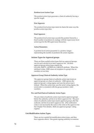 Position-Level Action Type

               The position action type generates a chain of authority having a
               specific length.


               First Approver

               The position-level action type starts its chains the same way the
               position action type does.


               Final Approver

               The position-level action type ascends the position hierarchy a
               fixed number of positions (in analogy with the supervisory-level
               action type for the HR supervisory hierarchy).


               Action Parameters

               A position-level action parameter is a positive integer
               representing the number of positions the action requires.

           Actions Types for Approval groups

               There are three seeded action types that use approval groups,
               one for each sub-list in an item's approver list. All three
               approval-group action types require the
               ALLOW_EMPTY_APPROVAL_GROUPS attribute. When this
               attribute is false, AME raises an exception if a group's has no
               members at run time.

           Approver-Group Chain-of-Authority Action Type

               The approver-group chain-of-authority action type treats an
               approval group as a chain of authority. AME ignores the
               approval group's voting regime and uses the action type's
               instead. When the action type uses the serial voting regime, the
               serial order is consistent with the group members' order
               numbers.

           Pre- and Post-Chain-of-Authority Action Types

               The pre-chain-of-authority action type inserts approval groups
               before the authority sub-list of an item's approver list. The post-
               chain-of-authority action type inserts approval groups after the
               authority sub-list of an item's approver list. (The notification
               order is not necessarily the same as the order in the approver list.
               See Chapter 9 for details.) Both use approval groups' voting
               regimes.

     List-Modification Action Types

               There are two seeded list-modification action types, and they
               have opposite effects. One grants signing authority to someone


70
                                                                            Actions
 
