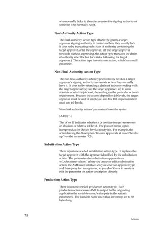 who normally lacks it; the other revokes the signing authority of
               someone who normally has it.

           Final-Authority Action Type

               The final-authority action type effectively grants a target
               approver signing authority in contexts where they usually lack.
               It does so by truncating each chain of authority containing the
               target approver, after the approver. (If the target approver
               forwards without approving, the action type truncates the chain
               of authority after the last forwardee following the target
               approver.) The action type has only one action, which has a null
               parameter.

           Non-Final-Authority Action Type

               The non-final-authority action type effectively revokes a target
               approver's signing authority in contexts where they normally
               have it. It does so by extending a chain of authority ending with
               the target approver beyond the target approver, up to some
               absolute or relative job level, depending on the particular action's
               requirement. Because the actions depend on job levels, the target
               approver must be an HR employee, and the HR implementation
               must use job levels.

               Non-final authority actions' parameters have the syntax

               {A,R}n{+,-}

               The 'A' or 'R' indicates whether n (a positive integer) represents
               an absolute or relative job level. The plus or minus sign is
               interpreted as for the job-level action types. For example, the
               action having the description 'Require approvals at most 2 levels
               up.' has the parameter 'R2-'.

     Substitution Action Type

               There is just one seeded substitution action type. It replaces the
               target approver with the approver identified by the substitution
               action. The parameters for substitution approvals are
               wf_roles.name values. When you create or edit a substitution
               action, the AME user interface lets you select an approver type
               and then query for an approver, so you don't have to create or
               edit the parameter or action-description directly.

     Production Action Type

               There is just one seeded production action type. Each
               production action causes AME to output to the originating
               application the variable-name/value pair in the action's
               parameters. The variable name and value are strings up to 50
               bytes long.




71
                                                                            Actions
 