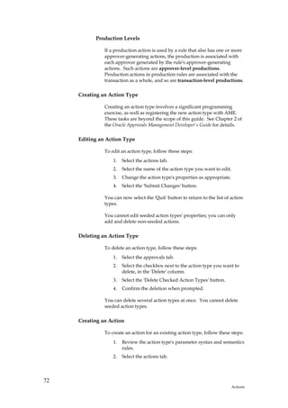 Production Levels

               If a production action is used by a rule that also has one or more
               approver-generating actions, the production is associated with
               each approver generated by the rule's approver-generating
               actions. Such actions are approver-level productions.
               Production actions in production rules are associated with the
               transaction as a whole, and so are transaction-level productions.

     Creating an Action Type

               Creating an action type involves a significant programming
               exercise, as well as registering the new action type with AME.
               These tasks are beyond the scope of this guide. See Chapter 2 of
               the Oracle Approvals Management Developer's Guide for details.

     Editing an Action Type

               To edit an action type, follow these steps:
                   1.   Select the actions tab.
                   2.   Select the name of the action type you want to edit.
                   3.   Change the action type's properties as appropriate.
                   4.   Select the 'Submit Changes' button.

               You can now select the 'Quit' button to return to the list of action
               types.

               You cannot edit seeded action types' properties; you can only
               add and delete non-seeded actions.

     Deleting an Action Type

               To delete an action type, follow these steps:
                   1.   Select the approvals tab.
                   2.   Select the checkbox next to the action type you want to
                        delete, in the 'Delete' column.
                   3.   Select the 'Delete Checked Action Types' button.
                   4.   Confirm the deletion when prompted.

               You can delete several action types at once. You cannot delete
               seeded action types.

     Creating an Action

               To create an action for an existing action type, follow these steps:
                   1.   Review the action type's parameter syntax and semantics
                        rules.
                   2.   Select the actions tab.




72
                                                                               Actions
 