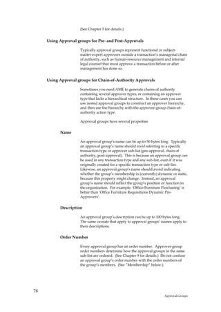 (See Chapter 5 for details.)


     Using Approval groups for Pre- and Post-Approvals

                     Typically approval groups represent functional or subject-
                     matter-expert approvers outside a transaction’s managerial chain
                     of authority, such as human-resource management and internal
                     legal counsel that must approve a transaction before or after
                     management has done so.


     Using Approval groups for Chain-of-Authority Approvals

                     Sometimes you need AME to generate chains of authority
                     containing several approver types, or containing an approver
                     type that lacks a hierarchical structure. In these cases you can
                     use nested approval groups to construct an approver hierarchy,
                     and then use the hierarchy with the approver-group chain-of-
                     authority action type.

                     Approval groups have several properties

           Name

                     An approval group’s name can be up to 50 bytes long. Typically
                     an approval group’s name should avoid referring to a specific
                     transaction type or approver sub-list (pre-approval, chain of
                     authority, post-approval). This is because an approval group can
                     be used in any transaction type and any sub-list, even if it was
                     originally created for a specific transaction type or sub-list.
                     Likewise, an approval group’s name should avoid indicating
                     whether the group’s membership is (currently) dynamic or static,
                     because this property might change. Instead, an approval
                     group’s name should reflect the group’s position or function in
                     the organization. For example, ‘Office-Furniture Purchasing’ is
                     better than ‘Office Furniture Requisitions Dynamic Pre-
                     Approvers’.

           Description

                     An approval group’s description can be up to 100 bytes long.
                     The same caveats that apply to approval groups’ names apply to
                     their descriptions.

           Order Number

                     Every approval group has an order number. Approver-group
                     order numbers determine how the approval groups in the same
                     sub-list are ordered. (See Chapter 9 for details.) Do not confuse
                     an approval group’s order number with the order numbers of
                     the group’s members. (See “Membership” below.)




78
                                                                         Approval Groups
 