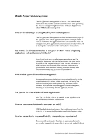 Oracle Approvals Management

                         Oracle Approvals Management (AME) is a self-service Web
                         application that enables users to define business rules governing
                         the process for approving transactions in Oracle Applications
                         where AME has been integrated.

What are the advantages of using Oracle Approvals Management?

                         Oracle Approvals Management enables business users to specify
                         the approval rules for an application without having to write
                         code or customize the application. Once you define the rules for
                         an application, that application communicates directly with AME
                         to manage the approvals for the application’s transactions.

Are all the AME features mentioned in this guide available within integrating
applications such as iExpenses, SSHR, etc?


                         You should review the product documentation to see if a
                         particular feature such as parallel approvers has been made
                         available in the integrating application you are interested in.
                         AME delivers new features in each release; therefore it is
                         possible that there will be a time lag between delivery and
                         implementation by any given development team.

What kind of approval hierarchies are supported?

                         You can define approvals by job or supervisor hierarchy, or by
                         lists of individuals created either at the time you set up the
                         approval rule or generated dynamically when the rule is
                         invoked. You can link different approval methods together,
                         resulting in an extremely flexible approval process.

Can you use the same rules for different applications?

                         Yes. You can define rules to be specific to one application or
                         shared between different applications.

How can you ensure that the rules you create are valid?

                         AME has built-in testing features that enable you to confirm the
                         behavior of new or edited business rules before live execution.

How is a transaction in progress affected by changes in your organization?

                         Because AME recalculates the chain of approvals after each
                         approval, a transaction is assured to be approved under the latest




                                                    Introduction to Oracle Approvals Management 8
 