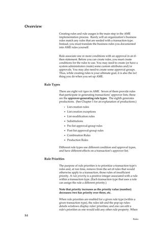 Overview
                      Creating rules and rule usages is the main step in the AME
                      implementation process. Rarely will an organization’s business
                      rules match any rules that are seeded with a transaction type.
                      Instead, you must translate the business rules you documented
                      into AME rules yourself.


                      Rule associate one or more conditions with an approval in an if-
                      then statement. Before you can create rules, you must create
                      conditions for the rules to use. You may need to create (or have a
                      system administrator create) some custom attributes and/or
                      approvals. You may also need to create some approval groups.
                      Thus, while creating rules is your ultimate goal, it is also the last
                      thing you do when you set up AME.

           Rule Types

                      There are eight rule types in AME. Seven of them provide rules
                      that participate in generating transactions’ approver lists; these
                      are the approver-generating rule types. The eighth generates
                      productions. (See Chapter 1 for an explanation of productions.)
                          •   List-creation rules
                          •   List-creation exceptions
                          •   List-modification rules
                          •   Substitutions
                          •   Pre-list approval-group rules
                          •   Post-list approval-group rules
                          •   Combination Rules
                          •   Production Rules

                      Different rule types use different condition and approval types,
                      and have different effects on a transaction’s approver list.

           Rule Priorities

                      The purpose of rule priorities is to prioritize a transaction type's
                      rules and, at run time, remove from the set of rules that would
                      otherwise apply to a transaction, those rules of insufficient
                      priority. A rule priority is a positive integer associated with a rule
                      within a transaction type. (Each transaction type that uses a rule
                      can assign the rule a different priority.)

                      Note that priority increases as the priority value (number)
                      decreases: two has priority over three, etc.

                      When rule priorities are enabled for a given rule type (within a
                      given transaction type), the rules tab and the pop-up rules-
                      details windows display rules' priorities; and one can edit a
                      rule's priorities as one would edit any other rule property. When

84
                                                                                        Rules
 