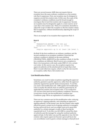 There are several reasons AME does not require that an
        exception have the same ordinary conditions as a list-creation
        rule that it suppresses. First, one exception may be designed to
        suppress several list-creation rules. In this case, the scope of the
        exception’s ordinary conditions must be broad enough to
        encompass that of each list-creation rule it suppresses. Second,
        an exception may be designed to apply to a more narrow set of
        cases than a list-creation rule. Third, it is sometimes desirable to
        adjust the scope of either the exception or the list-creation rule(s)
        that it suppresses, without simultaneously adjusting the scope of
        the other(s).

        This is an example of an exception that suppresses Rule A:


        Rule B
        If
           TRANSACTION_AMOUNT < 500 USD and
           Exception: COST_CENTER is in {0743}
        Then
           require approvals up to at least job level 1.

        (In Rule B, the first condition is an ordinary condition, and the
        second condition is an exception condition.) Note that the
        ordinary condition is defined on the same attribute
        (TRANSACTION_AMOUNT) as the condition in Rule A, but the
        two conditions are different. Rule B carves out a exception to
        Rule A for transactions with totals under $500 U.S. for a certain
        cost center. In this narrow case, the exception requires less
        approval authority (of the absolute-job-level type) than what
        Rule A would otherwise require, which is why the rule must be
        an exception, rather than a list-creation rule.

     List-Modification Rules

        Sometimes you want to make exceptions regarding the approval
        authority granted to specific approvers, rather than the approval
        authority required for specific kinds of transactions. To do this,
        you need a list-modification rule. AME applies list-modification
        rules to modify the default chain of authority generated by all
        applicable list-creation and exception rules. A list-modification
        rule can have (but need not have) ordinary conditions. However,
        it must have exactly one list-modification condition (see
        Conditions: page 88 for an explanation of condition types).

        There are two common uses for list-modification rules: reducing
        an approver’s signing authority, and extending an approver’s
        signing authority. In the former case, the list-creation rules might
        effectively grant a certain level of signing authority to managers
        having a given job level, and you might want not to grant that
        authority to a certain manager, in spite of their having the
        requisite job level. To do this, you tell AME to extend the chain
        of authority past the manager by using the nonfinal-authority
        approval type. In the latter case, just the opposite is true: the list-
        creation rules require approvals beyond a given job level, but
        you nevertheless want to grant a certain manager at that job level

87
                                                                          Rules
 
