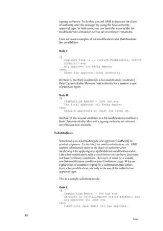 signing authority. To do this, you tell AME to truncate the chain
        of authority after the manager by using the final-authority
        approval type. In both cases, you can limit the scope of the list
        modification to a broad or narrow set of ordinary conditions.

        Here are some examples of list-modification rules that illustrate
        the possibilities:


        Rule C

        If
           PURCHASE_TYPE is in {OFFICE FURNISHINGS, OFFICE
           SUPPLIES} and
           Any approver is: Kathy Mawson
        then
           Grant the approver final authority.

        (In Rule C, the third condition is a list-modification condition.)
        Rule C grants Kathy Mawson final authority for a narrow scope
        of purchase types.


        Rule D
        If
           TRANSACTION_AMOUNT > 1000 USD and
           The final approver is: Kathy Mawson
        then
           Require approvals at least one level up.

        (In Rule D, the second condition is a list-modification condition.)
        Rule D revokes Kathy Mawson’s signing authority for a broad
        set of transaction amounts.

     Substitutions

        Sometimes you want to delegate one approver’s authority to
        another approver. To do this, you need a substitution rule. AME
        applies substitution rules to the chain of authority after
        modifying it by applying any applicable list-modification rules.
        Like a list-modification rule, a substitution rule can have (but need
        not have) ordinary conditions. However, it must have exactly
        one list-modification condition (see Conditions: page 88 for an
        explanation of condition types). So a substitution rule differs
        from a list-modification rule only in its use of the substitution
        approval type.

        This is a sample substitution rule:


        Rule E
        If
           TRANSACTION_AMOUNT < 500 USD and
           CATEGORY in {MISCELLANEOUS OFFICE EXENSES} and
           Any approver is: John Doe
        then
           Substitute Jane Smith for the approver.


88
                                                                        Rules
 