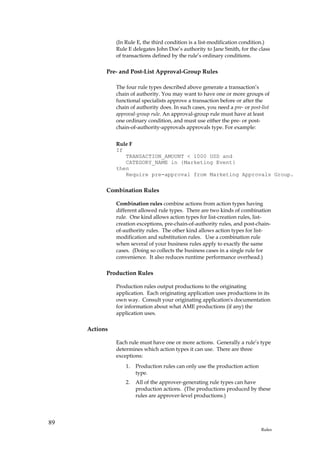 (In Rule E, the third condition is a list-modification condition.)
               Rule E delegates John Doe’s authority to Jane Smith, for the class
               of transactions defined by the rule’s ordinary conditions.

           Pre- and Post-List Approval-Group Rules

               The four rule types described above generate a transaction’s
               chain of authority. You may want to have one or more groups of
               functional specialists approve a transaction before or after the
               chain of authority does. In such cases, you need a pre- or post-list
               approval-group rule. An approval-group rule must have at least
               one ordinary condition, and must use either the pre- or post-
               chain-of-authority-approvals approvals type. For example:


               Rule F
               If
                  TRANSACTION_AMOUNT < 1000 USD and
                  CATEGORY_NAME in {Marketing Event}
               then
                  Require pre-approval from Marketing Approvals Group.

           Combination Rules

               Combination rules combine actions from action types having
               different allowed rule types. There are two kinds of combination
               rule. One kind allows action types for list-creation rules, list-
               creation exceptions, pre-chain-of-authority rules, and post-chain-
               of-authority rules. The other kind allows action types for list-
               modification and substitution rules. Use a combination rule
               when several of your business rules apply to exactly the same
               cases. (Doing so collects the business cases in a single rule for
               convenience. It also reduces runtime performance overhead.)

           Production Rules

               Production rules output productions to the originating
               application. Each originating application uses productions in its
               own way. Consult your originating application's documentation
               for information about what AME productions (if any) the
               application uses.

     Actions

               Each rule must have one or more actions. Generally a rule’s type
               determines which action types it can use. There are three
               exceptions:
                   1.   Production rules can only use the production action
                        type.
                   2.   All of the approver-generating rule types can have
                        production actions. (The productions produced by these
                        rules are approver-level productions.)




89
                                                                               Rules
 