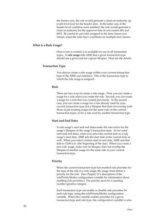 the former case, the rule would generate a chain-of-authority up
                     to job-level four for the header item. In the latter case, if the
                     header-level condition were satisfied, the rule would generate a
                     chain of authority for the approver lists of cost centers 481 and
                     6012. Be careful to use rules assigned to the item classes you
                     intend, when the rules have conditions on multiple item classes.


     What is a Rule Usage?

                     Once a rule is created, it is available for use in all transaction
                     types. A rule usage tells AME that a given transaction type
                     should use a given rule for a given lifespan. Here are the details.

           Transaction Type

                     You always create a rule usage within your current transaction
                     type in the AME user interface. This is the transaction type to
                     which the rule usage is assigned.

                  Rule

                     There are two ways to create a rule usage. First, you can create a
                     usage for a rule when you create the rule. Second, you can create
                     a usage for a rule that was created previously. In the second
                     case, you can create a usage for a rule already used by your
                     current transaction type (for a lifespan that does not overlap with
                     those of pre-existing usages for the same rule, in the current
                     transaction type), or for a rule used by another transaction type.

                  Start and End Dates

                     A rule usage’s start and end dates make the rule active for the
                     usage’s lifespan, in the usage’s transaction type. As for rules’
                     start and end dates, when you select the current date as a rule
                     usage’s start date, AME sets the start date at the current time as
                     well. When you select a future start or end date, AME sets that
                     date to 12:00 a.m. (the beginning of the day). When you create a
                     new rule usage, make sure its lifespan does not overlap the
                     lifespan of another usage for the same rule in your current
                     transaction type.

                  Priority

                     When the current transaction type has enabled rule priorities for
                     the type of the rule in a rule usage, the usage must define a
                     priority for the rule. (See Chapter 11’s description of the
                     rulePiorityModes configuration variable for information about
                     enabling rule priorities.) The priority must be a counting
                     number (positive integer).

                     Each transaction type can enable or disable rule priorities for
                     each rule type, using the rulePriorityModes configuration
                     variable. When this variable enables priorities for a given
                     transaction type and rule type, the configuration variable’s value

91
                                                                                    Rules
 